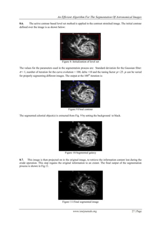 An Efficient Algorithm For The Segmentation Of Astronomical Images
www.iosrjournals.org 27 | Page
8.6. The active contour based level set method is applied to the contrast stretched image. The initial contour
defined over the image is as shown below:
Figure 8: Initialization of level set
The values for the parameters used in the segmentation process are: Standard deviation for the Gaussian filter:
σ = 1, number of iteration for the curve evolution = 100, delta =10 and the tuning factor µ=.25. µ can be varied
for properly segmenting different images. The output at the 100th
iteration is:
Figure 9:Final contour
The segmented celestial object(s) is extracted from Fig. 9 by setting the background to black.
Figure 10:Segmented galaxy
8.7. This image is then projected on to the original image, to retrieve the information content lost during the
erode operation. This step regains the original information to an extent. The final output of the segmentation
process is shown in Fig.11.
Figure 11:Final segmented image
 