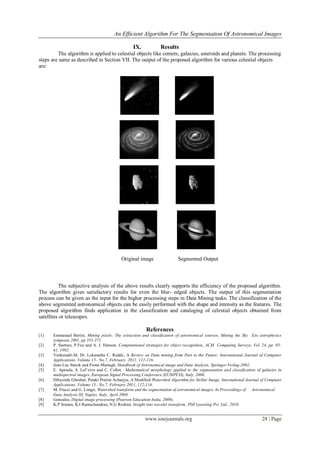 An Efficient Algorithm For The Segmentation Of Astronomical Images
www.iosrjournals.org 28 | Page
IX. Results
The algorithm is applied to celestial objects like comets, galaxies, asteroids and planets. The processing
steps are same as described in Section VII. The output of the proposed algorithm for various celestial objects
are:
X. Conclusion
The subjective analysis of the above results clearly supports the efficiency of the proposed algorithm.
The algorithm gives satisfactory results for even the blur- edged objects. The output of this segmentation
process can be given as the input for the higher processing steps in Data Mining tasks. The classification of the
above segmented astronomical objects can be easily performed with the shape and intensity as the features. The
proposed algorithm finds application in the classification and cataloging of celestial objects obtained from
satellites or telescopes.
References
[1] Emmanuel Bertin, Mining pixels: The extraction and classification of astronomical sources, Mining the Sky Eso astrophysics
symposia 2001, pp 353-371.
[2] P. Suetnes, P.Fua and A. J. Hanson, Computational strategies for object recognition, ACM Computing Surveys, Vol. 24, pp. 05-
61, 1992.
[3] Venkatadri.M, Dr. Lokanatha C. Reddy, A Review on Data mining from Past to the Future, International Journal of Computer
Applications, Volume 15– No.7, February 2011, 112-116.
[4] Jean-Luc Starck and Fionn Murtagh, Handbook of Astronomical image and Data Analysis, Springer-Verlag-2002.
[5] E. Aptoula, S. Lef`evre and C. Collet, Mathematical morphology applied to the segmentation and classification of galaxies in
multispectral images, European Signal Processing Conference (EUSIPCO), Italy, 2006.
[6] Dibyendu Ghoshal, Pinaki Pratim Acharjya, A Modified Watershed Algorithm for Stellar Image, International Journal of Computer
Applications, Volume 15– No.7, February 2011, 112-116.
[7] M. Frucci and G. Longo, Watershed transform and the segmentation of astronomical images, In Proceedings of Astronomical
Data Analysis III, Naples, Italy, April 2004.
[8] Gonzales, Digital image processing (Pearson Education India, 2009).
[9] K.P Soman, K.I Ramachandran, N.G Reshmi, Insight into wavelet transform, PHI Learning Pvt. Ltd., 2010.
Original image Segmented Output
 