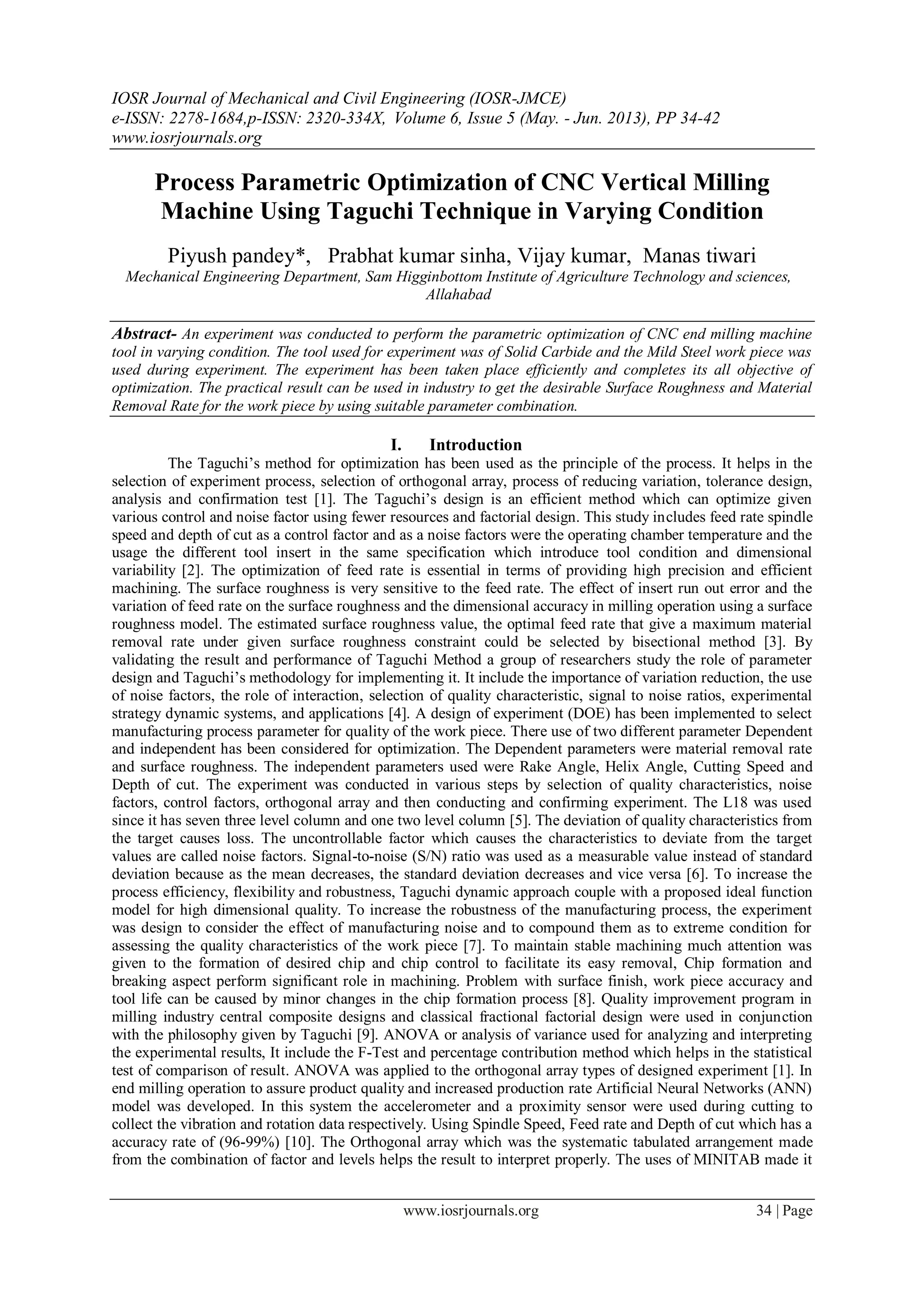 IOSR Journal of Mechanical and Civil Engineering (IOSR-JMCE)
e-ISSN: 2278-1684,p-ISSN: 2320-334X, Volume 6, Issue 5 (May. - Jun. 2013), PP 34-42
www.iosrjournals.org
www.iosrjournals.org 34 | Page
Process Parametric Optimization of CNC Vertical Milling
Machine Using Taguchi Technique in Varying Condition
Piyush pandey*, Prabhat kumar sinha, Vijay kumar, Manas tiwari
Mechanical Engineering Department, Sam Higginbottom Institute of Agriculture Technology and sciences,
Allahabad
Abstract- An experiment was conducted to perform the parametric optimization of CNC end milling machine
tool in varying condition. The tool used for experiment was of Solid Carbide and the Mild Steel work piece was
used during experiment. The experiment has been taken place efficiently and completes its all objective of
optimization. The practical result can be used in industry to get the desirable Surface Roughness and Material
Removal Rate for the work piece by using suitable parameter combination.
I. Introduction
The Taguchi‟s method for optimization has been used as the principle of the process. It helps in the
selection of experiment process, selection of orthogonal array, process of reducing variation, tolerance design,
analysis and confirmation test [1]. The Taguchi‟s design is an efficient method which can optimize given
various control and noise factor using fewer resources and factorial design. This study includes feed rate spindle
speed and depth of cut as a control factor and as a noise factors were the operating chamber temperature and the
usage the different tool insert in the same specification which introduce tool condition and dimensional
variability [2]. The optimization of feed rate is essential in terms of providing high precision and efficient
machining. The surface roughness is very sensitive to the feed rate. The effect of insert run out error and the
variation of feed rate on the surface roughness and the dimensional accuracy in milling operation using a surface
roughness model. The estimated surface roughness value, the optimal feed rate that give a maximum material
removal rate under given surface roughness constraint could be selected by bisectional method [3]. By
validating the result and performance of Taguchi Method a group of researchers study the role of parameter
design and Taguchi‟s methodology for implementing it. It include the importance of variation reduction, the use
of noise factors, the role of interaction, selection of quality characteristic, signal to noise ratios, experimental
strategy dynamic systems, and applications [4]. A design of experiment (DOE) has been implemented to select
manufacturing process parameter for quality of the work piece. There use of two different parameter Dependent
and independent has been considered for optimization. The Dependent parameters were material removal rate
and surface roughness. The independent parameters used were Rake Angle, Helix Angle, Cutting Speed and
Depth of cut. The experiment was conducted in various steps by selection of quality characteristics, noise
factors, control factors, orthogonal array and then conducting and confirming experiment. The L18 was used
since it has seven three level column and one two level column [5]. The deviation of quality characteristics from
the target causes loss. The uncontrollable factor which causes the characteristics to deviate from the target
values are called noise factors. Signal-to-noise (S/N) ratio was used as a measurable value instead of standard
deviation because as the mean decreases, the standard deviation decreases and vice versa [6]. To increase the
process efficiency, flexibility and robustness, Taguchi dynamic approach couple with a proposed ideal function
model for high dimensional quality. To increase the robustness of the manufacturing process, the experiment
was design to consider the effect of manufacturing noise and to compound them as to extreme condition for
assessing the quality characteristics of the work piece [7]. To maintain stable machining much attention was
given to the formation of desired chip and chip control to facilitate its easy removal, Chip formation and
breaking aspect perform significant role in machining. Problem with surface finish, work piece accuracy and
tool life can be caused by minor changes in the chip formation process [8]. Quality improvement program in
milling industry central composite designs and classical fractional factorial design were used in conjunction
with the philosophy given by Taguchi [9]. ANOVA or analysis of variance used for analyzing and interpreting
the experimental results, It include the F-Test and percentage contribution method which helps in the statistical
test of comparison of result. ANOVA was applied to the orthogonal array types of designed experiment [1]. In
end milling operation to assure product quality and increased production rate Artificial Neural Networks (ANN)
model was developed. In this system the accelerometer and a proximity sensor were used during cutting to
collect the vibration and rotation data respectively. Using Spindle Speed, Feed rate and Depth of cut which has a
accuracy rate of (96-99%) [10]. The Orthogonal array which was the systematic tabulated arrangement made
from the combination of factor and levels helps the result to interpret properly. The uses of MINITAB made it
 