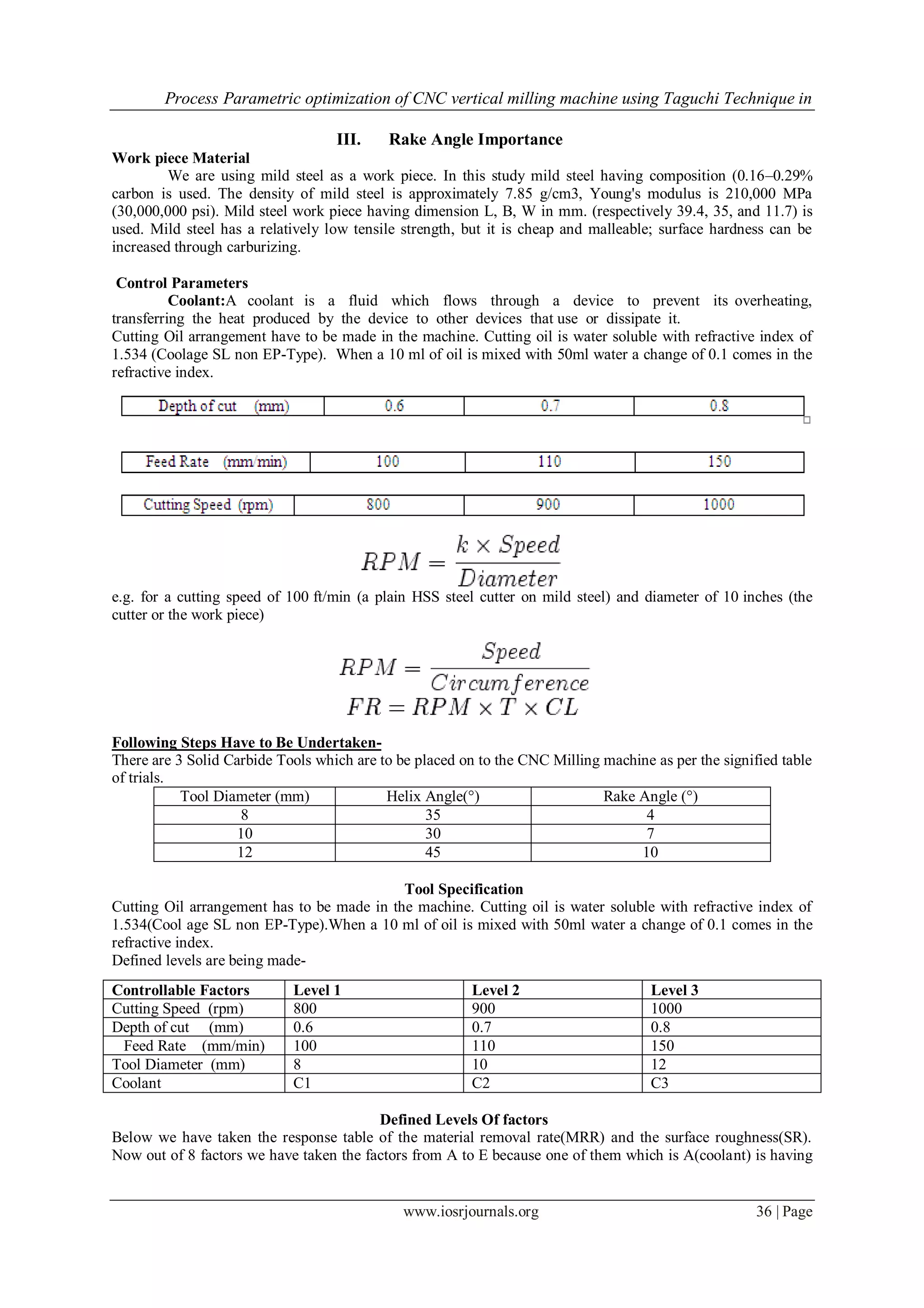 Process Parametric optimization of CNC vertical milling machine using Taguchi Technique in
www.iosrjournals.org 36 | Page
III. Rake Angle Importance
Work piece Material
We are using mild steel as a work piece. In this study mild steel having composition (0.16–0.29%
carbon is used. The density of mild steel is approximately 7.85 g/cm3, Young's modulus is 210,000 MPa
(30,000,000 psi). Mild steel work piece having dimension L, B, W in mm. (respectively 39.4, 35, and 11.7) is
used. Mild steel has a relatively low tensile strength, but it is cheap and malleable; surface hardness can be
increased through carburizing.
Control Parameters
Coolant:A coolant is a fluid which flows through a device to prevent its overheating,
transferring the heat produced by the device to other devices that use or dissipate it.
Cutting Oil arrangement have to be made in the machine. Cutting oil is water soluble with refractive index of
1.534 (Coolage SL non EP-Type). When a 10 ml of oil is mixed with 50ml water a change of 0.1 comes in the
refractive index.
e.g. for a cutting speed of 100 ft/min (a plain HSS steel cutter on mild steel) and diameter of 10 inches (the
cutter or the work piece)
Following Steps Have to Be Undertaken-
There are 3 Solid Carbide Tools which are to be placed on to the CNC Milling machine as per the signified table
of trials.
Tool Diameter (mm) Helix Angle(°) Rake Angle (°)
8 35 4
10 30 7
12 45 10
Tool Specification
Cutting Oil arrangement has to be made in the machine. Cutting oil is water soluble with refractive index of
1.534(Cool age SL non EP-Type).When a 10 ml of oil is mixed with 50ml water a change of 0.1 comes in the
refractive index.
Defined levels are being made-
Defined Levels Of factors
Below we have taken the response table of the material removal rate(MRR) and the surface roughness(SR).
Now out of 8 factors we have taken the factors from A to E because one of them which is A(coolant) is having
Controllable Factors Level 1 Level 2 Level 3
Cutting Speed (rpm) 800 900 1000
Depth of cut (mm) 0.6 0.7 0.8
Feed Rate (mm/min) 100 110 150
Tool Diameter (mm) 8 10 12
Coolant C1 C2 C3
 