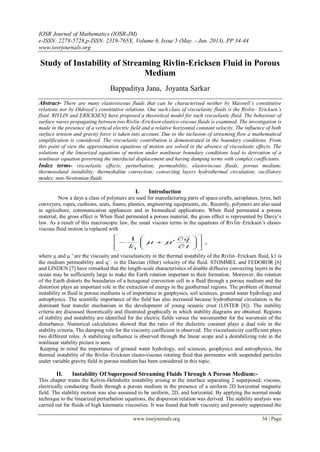 IOSR Journal of Mathematics (IOSR-JM)
e-ISSN: 2278-5728,p-ISSN: 2319-765X, Volume 6, Issue 5 (May. - Jun. 2013), PP 34-44
www.iosrjournals.org
www.iosrjournals.org 34 | Page
Study of Instability of Streaming Rivlin-Ericksen Fluid in Porous
Medium
Bappaditya Jana, Joyanta Sarkar
Abstract- There are many elastoviscous fluids that can be characterised neither by Maxwell’s constitutive
relations nor by Oldroyd’s constitutive relations. One such class of viscoelastic fluids is the Rivlin– Ericksen’s
fluid. RIVLIN and ERICKSEN] have proposed a theoretical model for such viscoelastic fluid. The behaviour of
surface waves propagating between two Rivlin–Ericksen elastico-viscous fluids is examined. The investigation is
made in the presence of a vertical electric field and a relative horizontal constant velocity. The influence of both
surface tension and gravity force is taken into account. Due to the inclusion of streaming flow a mathematical
simplification is considered. The viscoelastic contribution is demonstrated in the boundary conditions. From
this point of view the approximation equations of motion are solved in the absence of viscoelastic effects. The
solutions of the linearized equations of motion under nonlinear boundary conditions lead to derivation of a
nonlinear equation governing the interfacial displacement and having damping terms with complex coefficients.
Index terms- viscoelastic effects; perturbation; permeability; elastoviscous fluids; porous medium;
thermosolutal instability; thermohaline convection; convecting layers hydrothermal circulation; oscillatory
modes; non-Newtonian fluids
I. Introduction
Now a days a class of polymers are used for manufacturing parts of space-crafts, aeroplanes, tyres, belt
conveyers, ropes, cushions, seats, foams, plastics, engineering equipments, etc. Recently, polymers are also used
in agriculture, communication appliances and in biomedical applications. When fluid permeated a porous
material, the gross effect is When fluid permeated a porous material, the gross effect is represented by Darcy’s
law. As a result of this macroscopic law, the usual viscous terms in the equations of Rivlin–Ericksen’s elasto-
viscous fluid motion is replaced with
where μ and μ ′ are the viscosity and viscoelasticity in the thermal instability of the Rivlin–Ericksen fluid, k1 is
the medium permeability and q�is the Darcian (filter) velocity of the fluid. STOMMEL and FEDOROR [6]
and LINDEN [7] have remarked that the length-scale characteristics of double diffusive convecting layers in the
ocean may be sufficiently large to make the Earth rotation important to their formation. Moreover, the rotation
of the Earth distorts the boundaries of a hexagonal convection cell in a fluid through a porous medium and the
distortion plays an important role in the extraction of energy in the geothermal regions. The problem of thermal
instability in fluid in porous mediums is of importance in geophysics, soil sciences, ground water hydrology and
astrophysics. The scientific importance of the field has also increased because hydrothermal circulation is the
dominant heat transfer mechanism in the development of young oceanic crust (LISTER [8]). The stability
criteria are discussed theoretically and illustrated graphically in which stability diagrams are obtained. Regions
of stability and instability are identified for the electric fields versus the wavenumber for the wavetrain of the
disturbance. Numerical calculations showed that the ratio of the dielectric constant plays a dual role in the
stability criteria. The damping role for the viscosity coefficient is observed. The viscoelasticity coefficient plays
two different roles. A stabilizing influence is observed through the linear scope and a destabilizing role in the
nonlinear stability picture is seen.
Keeping in mind the importance of ground water hydrology, soil sciences, geophysics and astrophysics, the
thermal instability of the Rivlin–Ericksen elasto-viscous rotating fluid that permeates with suspended particles
under variable gravity field in porous medium has been considered in this topic.
II. Instability Of Superposed Streaming Fluids Through A Porous Medium:-
This chapter treats the Kelvin-Helmholtz instability arising at the interface separating 2 superposed, viscous,
electrically conducting fluids through a porous medium in the presence of a uniform 2D horizontal magnetic
field. The stability motion was also assumed to be uniform, 2D, and horizontal. By applying the normal mode
technique to the linearized perturbation equations, the dispersion relation was derived. The stability analysis was
carried out for fluids of high kinematic viscosities. It was found that both viscosity and porosity suppressed the
 