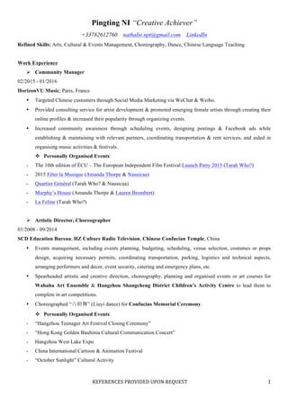 REFERENCES	PROVIDED	UPON	REQUEST	
	
1	
Pingting NI “Creative Achiever”
+33782612760 nathalie.npt@gmail.com LinkedIn
Refined Skills: Arts, Cultural & Events Management, Choreography, Dance, Chinese Language Teaching
Work Experience
Ø Community Manager
02/2015 - 01/2016
HorizonVU Music; Paris, France
• Targeted Chinese customers through Social Media Marketing via WeChat & Weibo.
• Provided consulting service for artist development & promoted emerging female artists through creating their
online profiles & increased their popularity through organizing events.
• Increased community awareness through scheduling events, designing postings & Facebook ads while
establishing & maintaining with relevant partners, coordinating transportation & rent services, and aided in
organising music activities & festivals.
v Personally Organised Events:
- The 10th edition of ÉCU – The European Independent Film Festival Launch Party 2015 (Tarah Who?)
- 2015 Fêter la Musique (Amanda Thorpe & Nausicaa)
- Quartier Général (Tarah Who? & Nausicaa)
- Murphy’s House (Amanda Thorpe & Lauren Brombert)
- La Feline (Tarah Who?)
Ø Artistic Director, Choreographer
01/2008 - 09/2014
SCD Education Bureau, HZ Culture Radio Television, Chinese Confucian Temple; China
• Events management, including events planning, budgeting, scheduling, venue selection, costumes or props
design, acquiring necessary permits, coordinating transportation, parking, logistics and technical aspects,
arranging performers and decor, event security, catering and emergency plans, etc.
• Spearheaded artistic and creative direction, choreography, planning and organised events or art courses for
Wahaha Art Ensemble & Hangzhou Shangcheng District Children’s Activity Centre to lead them to
complete in art competitions.
• Choreographed “六佾舞” (Liuyi dance) for Confucius Memorial Ceremony.
v Personally Organised Events:
- “Hangzhou Teenager Art Festival Closing Ceremony”
- “Hong Kong Golden Bauhinia Cultural Communication Concert”
- Hangzhou West Lake Expo
- China International Cartoon & Animation Festival
- “October Sunlight” Cultural Activity
 