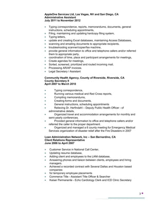 AppleOne Services Ltd, Las Vegas, NV and San Diego, CA
Administrative Assistant
July 2011 to November 2012
• Typing correspondence, reports, memorandums, documents, general
instructions, scheduling appointments,
• Filing, maintaining and updating hardcopy filing system,
• Typing letters,
• update and creating Excel databases, maintaining Access Databases,
• scanning and emailing documents to appropriate recipients,
• troubleshooting scanner/copier/fax machine,
• provide general information to office and telephone callers and/or referred
them to appropriate party,
• coordination of time, place and participant arrangements for meetings,
• Create agendas for meetings,
• Sorted, screened, prioritized and routed incoming mail,
• Processing AR/AP invoices.
• Legal Secretary / Assistant
Community Health Agency, County of Riverside, Riverside, CA
County Secretary II
April 2007 to March 2010
• Typing correspondence,
• Running various medical and Red Cross reports,
• Compiling memorandums,
• Creating forms and documents,
• General instructions, scheduling appointments
• Relieving Dr. Herfindahl – Deputy Public Health Officer - of
administrative details,
• Organized travel and accommodation arrangements for monthly and
semi-yearly conferences.
• Provided general information to office and telephone callers and/or
referred the caller to the proper department.
• Organized and managed a 6 county meeting for Emergency Medical
Services organization of disaster relief after the Fire Disasters in 2007
Loan Administration Network, Inc – San Bernardino, CA
Client Relations Representative
June 2006 to April 2007
• Customer Service in National Call Center,
• Updating resume database,
• Adding client and employees to the LANI database,
• Answering phones and liaison between clients, employees and hiring
managers.
• Achieved a recorded contract with Several Dallas and Houston based
companies
• for temporary employee placements
• Commerce Title - Assistant Title Officer & Searcher
• Kaiser Permanente - Echo Cardiology Clerk and ICD Clinic Secretary
3 
 