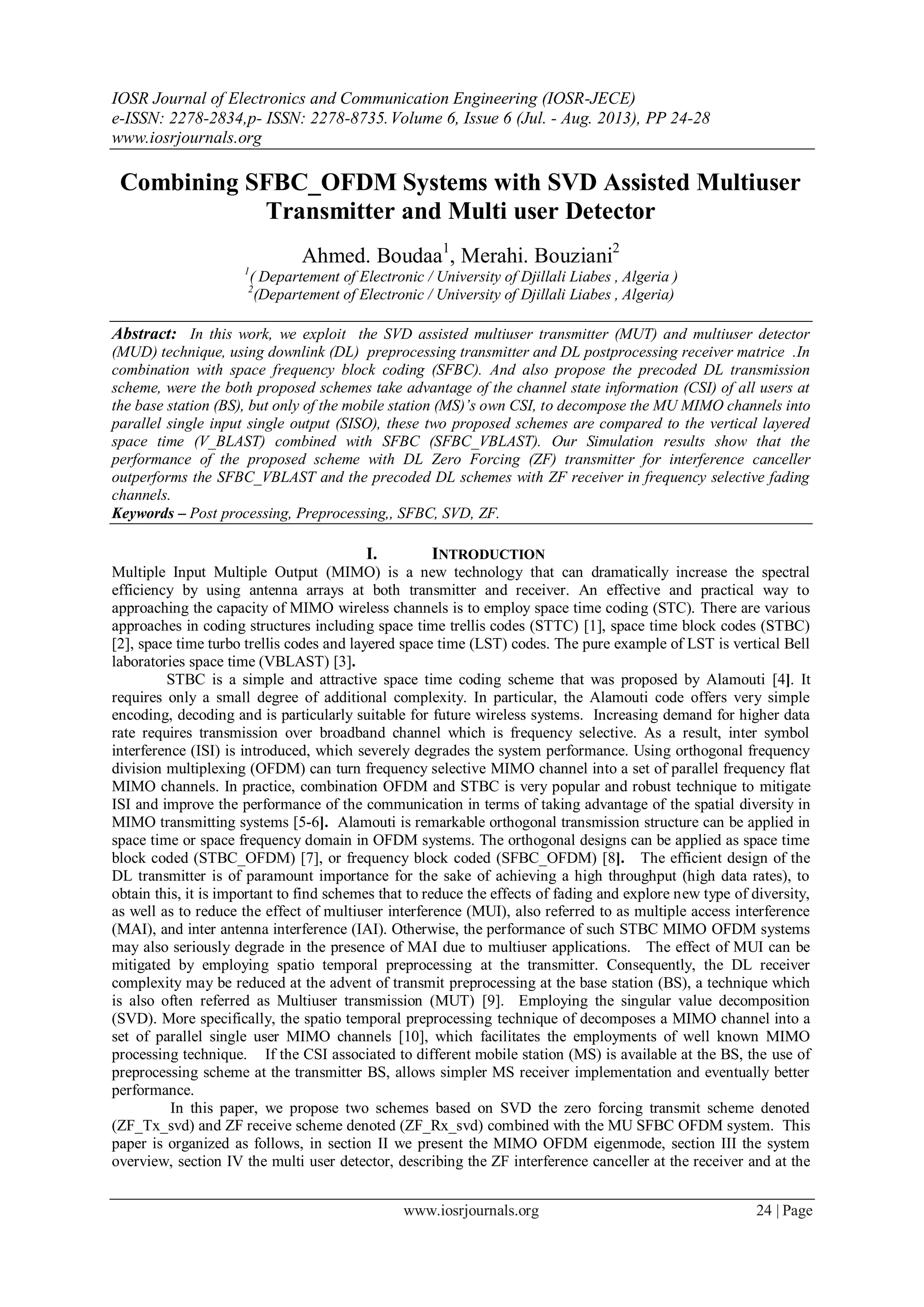 IOSR Journal of Electronics and Communication Engineering (IOSR-JECE)
e-ISSN: 2278-2834,p- ISSN: 2278-8735.Volume 6, Issue 6 (Jul. - Aug. 2013), PP 24-28
www.iosrjournals.org
www.iosrjournals.org 24 | Page
Combining SFBC_OFDM Systems with SVD Assisted Multiuser
Transmitter and Multi user Detector
Ahmed. Boudaa1
, Merahi. Bouziani2
1
( Departement of Electronic / University of Djillali Liabes , Algeria )
2
(Departement of Electronic / University of Djillali Liabes , Algeria)
Abstract: In this work, we exploit the SVD assisted multiuser transmitter (MUT) and multiuser detector
(MUD) technique, using downlink (DL) preprocessing transmitter and DL postprocessing receiver matrice .In
combination with space frequency block coding (SFBC). And also propose the precoded DL transmission
scheme, were the both proposed schemes take advantage of the channel state information (CSI) of all users at
the base station (BS), but only of the mobile station (MS)’s own CSI, to decompose the MU MIMO channels into
parallel single input single output (SISO), these two proposed schemes are compared to the vertical layered
space time (V_BLAST) combined with SFBC (SFBC_VBLAST). Our Simulation results show that the
performance of the proposed scheme with DL Zero Forcing (ZF) transmitter for interference canceller
outperforms the SFBC_VBLAST and the precoded DL schemes with ZF receiver in frequency selective fading
channels.
Keywords – Post processing, Preprocessing,, SFBC, SVD, ZF.
I. INTRODUCTION
Multiple Input Multiple Output (MIMO) is a new technology that can dramatically increase the spectral
efficiency by using antenna arrays at both transmitter and receiver. An effective and practical way to
approaching the capacity of MIMO wireless channels is to employ space time coding (STC). There are various
approaches in coding structures including space time trellis codes (STTC) [1], space time block codes (STBC)
[2], space time turbo trellis codes and layered space time (LST) codes. The pure example of LST is vertical Bell
laboratories space time (VBLAST) [3].
STBC is a simple and attractive space time coding scheme that was proposed by Alamouti [4]. It
requires only a small degree of additional complexity. In particular, the Alamouti code offers very simple
encoding, decoding and is particularly suitable for future wireless systems. Increasing demand for higher data
rate requires transmission over broadband channel which is frequency selective. As a result, inter symbol
interference (ISI) is introduced, which severely degrades the system performance. Using orthogonal frequency
division multiplexing (OFDM) can turn frequency selective MIMO channel into a set of parallel frequency flat
MIMO channels. In practice, combination OFDM and STBC is very popular and robust technique to mitigate
ISI and improve the performance of the communication in terms of taking advantage of the spatial diversity in
MIMO transmitting systems [5-6]. Alamouti is remarkable orthogonal transmission structure can be applied in
space time or space frequency domain in OFDM systems. The orthogonal designs can be applied as space time
block coded (STBC_OFDM) [7], or frequency block coded (SFBC_OFDM) [8]. The efficient design of the
DL transmitter is of paramount importance for the sake of achieving a high throughput (high data rates), to
obtain this, it is important to find schemes that to reduce the effects of fading and explore new type of diversity,
as well as to reduce the effect of multiuser interference (MUI), also referred to as multiple access interference
(MAI), and inter antenna interference (IAI). Otherwise, the performance of such STBC MIMO OFDM systems
may also seriously degrade in the presence of MAI due to multiuser applications. The effect of MUI can be
mitigated by employing spatio temporal preprocessing at the transmitter. Consequently, the DL receiver
complexity may be reduced at the advent of transmit preprocessing at the base station (BS), a technique which
is also often referred as Multiuser transmission (MUT) [9]. Employing the singular value decomposition
(SVD). More specifically, the spatio temporal preprocessing technique of decomposes a MIMO channel into a
set of parallel single user MIMO channels [10], which facilitates the employments of well known MIMO
processing technique. If the CSI associated to different mobile station (MS) is available at the BS, the use of
preprocessing scheme at the transmitter BS, allows simpler MS receiver implementation and eventually better
performance.
In this paper, we propose two schemes based on SVD the zero forcing transmit scheme denoted
(ZF_Tx_svd) and ZF receive scheme denoted (ZF_Rx_svd) combined with the MU SFBC OFDM system. This
paper is organized as follows, in section II we present the MIMO OFDM eigenmode, section III the system
overview, section IV the multi user detector, describing the ZF interference canceller at the receiver and at the
 