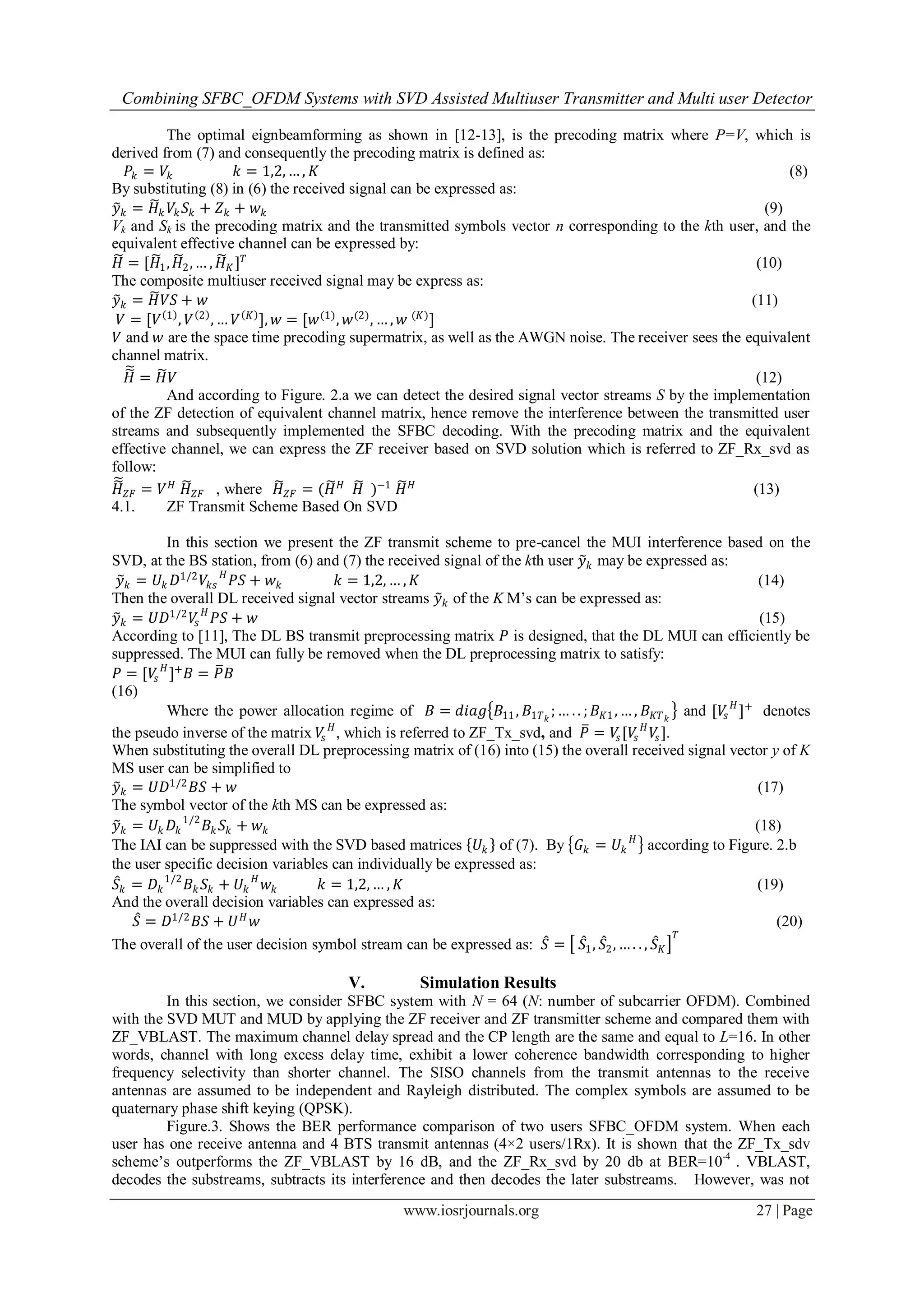 Combining SFBC_OFDM Systems with SVD Assisted Multiuser Transmitter and Multi user Detector
www.iosrjournals.org 27 | Page
The optimal eignbeamforming as shown in [12-13], is the precoding matrix where P=V, which is
derived from (7) and consequently the precoding matrix is defined as:
𝑃𝑘 = 𝑉𝑘 𝑘 = 1,2, … , 𝐾 (8)
By substituting (8) in (6) the received signal can be expressed as:
𝑦 𝑘 = 𝐻𝑘 𝑉𝑘 𝑆𝑘 + 𝑍 𝑘 + 𝑤 𝑘 (9)
Vk and Sk is the precoding matrix and the transmitted symbols vector n corresponding to the kth user, and the
equivalent effective channel can be expressed by:
𝐻 = [𝐻1, 𝐻2,… , 𝐻 𝐾] 𝑇
(10)
The composite multiuser received signal may be express as:
𝑦 𝑘 = 𝐻 𝑉𝑆 + 𝑤 (11)
𝑉 = [𝑉 1
, 𝑉 2
, … 𝑉 𝐾
], 𝑤 = [𝑤(1)
, 𝑤(2)
, … , 𝑤 (𝐾)
]
𝑉 and 𝑤 are the space time precoding supermatrix, as well as the AWGN noise. The receiver sees the equivalent
channel matrix.
𝐻 = 𝐻 𝑉 (12)
And according to Figure. 2.a we can detect the desired signal vector streams S by the implementation
of the ZF detection of equivalent channel matrix, hence remove the interference between the transmitted user
streams and subsequently implemented the SFBC decoding. With the precoding matrix and the equivalent
effective channel, we can express the ZF receiver based on SVD solution which is referred to ZF_Rx_svd as
follow:
𝐻 𝑍𝐹 = 𝑉 𝐻
𝐻 𝑍𝐹 , where 𝐻 𝑍𝐹 = (𝐻 𝐻
𝐻 )−1
𝐻 𝐻
(13)
4.1. ZF Transmit Scheme Based On SVD
In this section we present the ZF transmit scheme to pre-cancel the MUI interference based on the
SVD, at the BS station, from (6) and (7) the received signal of the kth user 𝑦 𝑘 may be expressed as:
𝑦 𝑘 = 𝑈𝑘 𝐷1/2
𝑉𝑘𝑠
𝐻
𝑃𝑆 + 𝑤 𝑘 𝑘 = 1,2, … , 𝐾 (14)
Then the overall DL received signal vector streams 𝑦 𝑘 of the K M’s can be expressed as:
𝑦 𝑘 = 𝑈𝐷1/2
𝑉𝑠
𝐻
𝑃𝑆 + 𝑤 (15)
According to [11], The DL BS transmit preprocessing matrix 𝑃 is designed, that the DL MUI can efficiently be
suppressed. The MUI can fully be removed when the DL preprocessing matrix to satisfy:
𝑃 = [𝑉𝑠
𝐻
]+
𝐵 = 𝑃 𝐵
(16)
Where the power allocation regime of 𝐵 = 𝑑𝑖𝑎𝑔 𝐵11, 𝐵1𝑇 𝑘
;… . . ; 𝐵 𝐾1, … , 𝐵 𝐾𝑇 𝑘
and [𝑉𝑠
𝐻
]+
denotes
the pseudo inverse of the matrix 𝑉𝑠
𝐻
, which is referred to ZF_Tx_svd, and 𝑃 = 𝑉𝑠[𝑉𝑠
𝐻
𝑉𝑠].
When substituting the overall DL preprocessing matrix of (16) into (15) the overall received signal vector y of K
MS user can be simplified to
𝑦 𝑘 = 𝑈𝐷1/2
𝐵𝑆 + 𝑤 (17)
The symbol vector of the kth MS can be expressed as:
𝑦 𝑘 = 𝑈𝑘 𝐷𝑘
1/2
𝐵𝑘 𝑆𝑘 + 𝑤 𝑘 (18)
The IAI can be suppressed with the SVD based matrices 𝑈𝑘 of (7). By 𝐺 𝑘 = 𝑈𝑘
𝐻
according to Figure. 2.b
the user specific decision variables can individually be expressed as:
𝑆𝑘 = 𝐷𝑘
1/2
𝐵 𝑘 𝑆𝑘 + 𝑈𝑘
𝐻
𝑤𝑘 𝑘 = 1,2, … , 𝐾 (19)
And the overall decision variables can expressed as:
𝑆 = 𝐷1/2
𝐵𝑆 + 𝑈 𝐻
𝑤 (20)
The overall of the user decision symbol stream can be expressed as: 𝑆 = 𝑆1, 𝑆2, … . . , 𝑆 𝐾
𝑇
V. Simulation Results
In this section, we consider SFBC system with N = 64 (N: number of subcarrier OFDM). Combined
with the SVD MUT and MUD by applying the ZF receiver and ZF transmitter scheme and compared them with
ZF_VBLAST. The maximum channel delay spread and the CP length are the same and equal to L=16. In other
words, channel with long excess delay time, exhibit a lower coherence bandwidth corresponding to higher
frequency selectivity than shorter channel. The SISO channels from the transmit antennas to the receive
antennas are assumed to be independent and Rayleigh distributed. The complex symbols are assumed to be
quaternary phase shift keying (QPSK).
Figure.3. Shows the BER performance comparison of two users SFBC_OFDM system. When each
user has one receive antenna and 4 BTS transmit antennas (4×2 users/1Rx). It is shown that the ZF_Tx_sdv
scheme’s outperforms the ZF_VBLAST by 16 dB, and the ZF_Rx_svd by 20 db at BER=10-4
. VBLAST,
decodes the substreams, subtracts its interference and then decodes the later substreams. However, was not
 