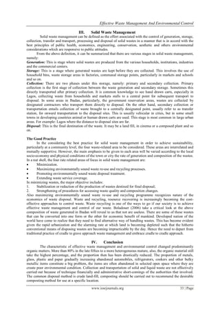 Effective Waste Management And Environmental Control
www.iosrjournals.org 33 | Page
III. Solid Waste Management
Solid waste management can be defined as the effort associated with the control of generation, storage,
collection, transfer and transport, processing and disposal of solid wastes in a manner that is in accord with the
best principles of public health, economics, engineering, conservation, aesthetic and others environmental
considerations which are responsive to public attitudes.
From the above definition, it can be summarized that there are various stages in solid waste management,
namely:
Generation: This is stage where solid wastes are produced from the various households, institutions, industries
and the commercial centers.
Storage: This is a stage where generated wastes are kept before they are collected. This involves the use of
household bins, waste storage areas in factories, communal storage points, particularly in markets and schools
and so on.
Collection: There are two phases under this storage, namely: primary and secondary collection. Primary
collection is the first stage of collection between the waste generation and secondary storage. Sometimes this
directly transported after primary collection. It is common knowledge to see hand drawn carts, especially in
Lagos, collecting waste from households and markets stalls to a central point for subsequent transport to
disposal. In some areas in Ibadan, particularly, the government reservation areas, wastes are collected by
designated contractors who transport them directly to disposal. On the other hand, secondary collection or
transportation entails collection of waste brought to a centrally designated point, usually refer to as transfer
station, for onward transportation to the disposal sites. This is usually vehicular in cities, but in some small
towns in developing countries animal or human drawn carts are used. This stage is most common in large urban
areas. For example: Lagos where the distance to disposal sites are far.
Disposal: This is the final destination of the waste. It may be a land fill, in cinema or a composed plant and so
on.
The Good Practice
In the considering the best practice for solid waste management in order to achieve sustainability,
particularly at a community level, the four waste-related area to be considered. These areas are interrelated and
mutually supportive. However, the main emphasis to be given to each area will be varied according to the local
socio-economy and physical conditions of the town or city the rate of generation and composition of the wastes.
In a nut shell, the four rate related areas of focus in solid waste management are:
 Minimization.
 Maximizing environmentally sound waste re-use and recycling processes.
 Promoting environmentally sound waste disposal treatment.
 Extending waste service coverage.
In minimizing wastes, the major objective includes:
1. Stabilization or reduction of the production of wastes destined for final disposal;
2. Strengthening of procedures for accessing waste quality and composition changes.
Also maximizing environmentally sound waste re-use and recycling programme recognizes nature of the
economics of waste disposal. Waste and recycling, resource recovering is increasingly becoming the cost-
effective approaches to control waste. Waste recycling is one of the ways to go if our society is to achieve
effective waste management and control of our waste. Boladouer (2006) take a critical look at the above
composition of waste generated in Ibadan will reveal to us that not are useless. There are some of these wastes
that can be converted into one form or the other for economic benefit of mankind. Developed nation of the
world have come to realize that they need to find alternative way of handling wastes. This has become evident
given the rapid urbanization and the alarming rate at which land is becoming depleted such that the hitherto
conventional means of disposing wastes are becoming impracticable by the day. Hence the need to depart from
traditional practice of cradle to grave approach waste management and embrace cradle to cradle approach.
IV. Conclusion
The characteristic of effective waste management and environmental control changed predominantly
organic matters. More than 80% in the late fifties to a more heterogeneous mature, also, the organic material still
take the highest percentage, and the proportion then has been drastically reduced. The proportion of metals,
glass, plastic and paper gradually increasing abandoned automobiles, refrigerators, cookers and other bulky
metallic items constitute a big problem, the items are often abandoned in selected open space where they are
create poor environmental condition. Collection and transportation of solid and liquid waste are not effectively
carried out because of technique financially and administrative short-comings of the authorities that involved.
The common disposal method is crude land-fill, composting should be carried out to recommend the desirable
composting method for use at a specific location.
 