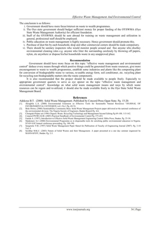 Effective Waste Management And Environmental Control
www.iosrjournals.org 34 | Page
The conclusion is as follows:
i. Government should have more focus/interest on waste to wealth programmes.
ii. The Oyo state government should budget sufficient money for proper funding of the OYSWMA (Oyo
State Waste Management Authority) for efficient foundation.
iii. Staff of the OYSWMA should be sent abroad for training on waste management and utilization in
general, professional staff should be employed.
iv. Public education on waste management is highly necessary. Hence government should promote this.
v. Purchase of dust bin by each household, shop and other commercial centers should be made compulsory.
vi. There should be sanitary inspectors who would monitor people around and fine anyone who disobey
environmental cleaning rules e.g. anyone who litter the surrounding carelessly by throwing off papers,
nylon, etc anywhere or dispose his/her households waste in any unapproved place.
Recommendation
Government should have more focus on this topic “effective waste management and environmental
control” deduce every means through which positive things could be generated from waste resources, give more
encouragement to waste to wealth programmes, establish some industries and plants like the composting plant
for conversion of biodegradable waste to various, re-usable energy form, soil conditioner, etc. recycling plant
for recycling non-biodegradable matters into the waste components.
It is also recommended that the project should be made available to people freely. Especially to
appropriate government quarters to serve as eye opener on the topic “effective waste management and
environmental control”. Knowledge on what solid waste management means and ways by which waste
resources can be regain and re-utilized, it should also be made available freely to the Oyo State Solid Waste
Management Board.
References
Adekoya B.T. (2000) Solid Waste Management. Published by Concord Press Ogun State. Pg. 15-20.
[1]. Akingbile L.A. (2000) Environmental Extension as Effective Tools for Sustainable Natural Resources “JOURNAL OF
ENVIRONMENTAL EXTENSION vol.1-No 1 Pg. 69-74.
[2]. Bola Olowe, (2006) Sustainability Community Base. Solid Waste Management Projects paper delivered at the national conference of
the environmental division. The Nigeria Society of Engineers, Ibadan Branch Pg. 4-6.
[3]. Chongrak-Polpra set (1996) Organic Waste. Recycling Technology and Management Second Editing Pg 69-108, 115-162.
[4]. Conared PSTRUAUB. (2005) Practical Handbook of Environmental Control Pg. 375-453.
[5]. Fanida A. (1997), Introduction to Effective Solid Waste Management Engineering Control. Bibis Press, Ibadan. Pg. 25-30.
[6]. Madumere A.J. (2000) Environmental Programme as in dispensable tools for enriching public environmental education in Nigeria.
STAN 418f Annual conference proceeding. Pg. 188-190.
[7]. Sangotola T.M. (1997) Solid Waste Management Paper Slated for Publication of Faculty of Engineering Journal (2007). Pg. 3-10
Vol. 4
[8]. Scridhar M.K.C. (2003) Nature of Solid Wastes and their Management. A paper presented at a one day seminar organized by
MANNAFEFF, Ibadan. Pg. 2-3.
 