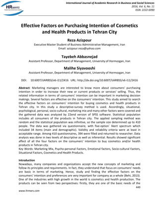 International Journal of Academic Research in Business and Social Sciences
2016, Vol. 6, No. 11
ISSN: 2222-6990
449
www.hrmars.com
Effective Factors on Purchasing Intention of Cosmetics
and Health Products in Tehran City
Reza Azizpour
Executive Master Student of Business Administrative Management, Iran
Email: azizpour.reza@yahoo.com
Tayebeh Abbasnejad
Assistant Professor, Department of Management, University of Hormozgan, Iran
Malihe Siyavooshi
Assistant Professor, Department of Management, University of Hormozgan, Iran
DOI: 10.6007/IJARBSS/v6-i11/2416 URL: http://dx.doi.org/10.6007/IJARBSS/v6-i11/2416
Abstract: Marketing managers are interested to know more about consumers' purchasing
intention in order to increase their new or current products or services' selling. Thus, the
related information in terms of consumers' intention can be important in marketing decision
makings. Several factors are effective on the consumers' intention. This study aimed to search
the effective factors on consumers' intention for buying cosmetics and health products in
Tehran city. In this study a descriptive-survey method is used. Accordingly, situational,
psychological, personal, socio-cultural, marketing mix and many other factors were covered and
the gathered data was analyzed by 22end version of SPSS software. Statistical population
includes all consumers of the products in Tehran city. The applied sampling method was
random and the statistical population was infinitive, so the sample size determined up to 410
people. The data was gathered via questionnaire, with five-option` likert spectrum which
included 34 items (main and demographic). Validity and reliability criteria were at least in
acceptable range. Among 410 questionnaires, 394 were filled and returned to researcher. Data
analysis was done in two levels of descriptive as well as inferential. Results showed significant
affect of all the four factors on the consumers' intention to buy cosmetics and/or health
products in Tehran city.
Key Words: Marketing Mix, Psycho-personal Factors, Emotional factors, Socio-cultural Factors,
Situational Factors, Cosmetics and Health Products.
Introduction
Nowadays, many companies and organizations accept the new concepts of marketing and
follow its principles and requirements. In fact, they understand that focus on consumers' needs
are basic in terms of marketing. Hence, study and finding the effective factors on the
consumers' intention and preferences are very important for company as a whole (Behi, 2013).
One of the industries with high growth in the world is cosmetics and health production. The
products can be seen from two perspectives: firstly, they are one of the basic needs of the
 