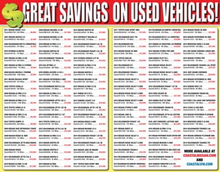 GREATSAVINGSGREATSAVINGS ONUSEDVEHICLES!ONUSEDVEHICLES!2011 Toyota RAV4 Sport 4WD
Stock#N5984SA. 31K Miles..........$17,494
2015 Volkswagen Golf TSI
Stock#EV6479. 17K Miles.............$17,794
2012 Volkswagen EOS
Stock#CV6427A. 85K Miles..........$17,894
2013 Nissan Rogue SV AWD
Stock#L5898. 38K Miles..............$17,994
2012 Toyota Avalon
Stock#N6173SA. 46K Miles......... $18,494
2012 Volkswagen GTI
Stock#CV6460. 33K Miles........... $18,694
2013 Volkswagen Tiguan S
Stock#CV6459. 22K Miles........... $18,894
2014 Nissan Rogue Select S
Stock#E13541. 20K Miles............ $18,994
2014 Nissan Rogue Select S AWD
Stock#E13544. 19K Miles............ $18,994
2014 Nissan Rogue Select S AWD
Stock#E13543. 17K Miles............ $18,994
2014 Nissan Rogue Select S AWD
Stock#E13542. 18K Miles............ $18,994
2012 Nissan Xterra S AWD
Stock#L5955S. 51K Miles............ $18,994
2013 Nissan JUKE SL
Stock#N6106A. 28K Miles........... $18,994
2014 Volkswagen Passat 1.8T
Stock#V3278A. 12K Miles............ $18,994
2011 Nissan Quest LE
Stock#N5708A. 55K Miles........... $19,494
2014 Nissan Rogue Select S
Stock#N5188A. 4K Miles............. $19,794
2014 Nissan Rogue Select S AWD
Stock#N5388A. 8K Miles............. $19,794
2012 Volkswagen Tiguan S
Stock#CV6491. 20K Miles........... $19,794
2012 Volkswagen Beetle Convertible
Stock#CV6453. 14K Miles........... $19,894
2012 Volkswagen EOS Komfort Convertible
Stock#CV6438. 22K Miles........... $19,894
2012 Volkswagen EOS Komfort Convertible
Stock#CV6446. 43K Miles........... $19,894
2013 Volkswagen Beetle 2.5L Convertible
Stock#CV6452. 29K Miles........... $19,894
2013 Subaru XV Crosstrek 2.0i Premium
Stock#V4012A. 16K Miles............ $19,894
2012 Nissan Xterra Pro 4WD
Stock#N6103A. 67K Miles........... $19,994
2009 Honda Pilot EX-L
Stock#N5685A. 76K Miles........... $19,994
2015 Nissan Rogue Select
Stock#N5901A. 3K Miles.............$20,994
2015 Nissan Rogue Select S AWD
Stock#N5977A. 3K Miles.............$20,994
2015 Nissan Rogue Select S
Stock#N5767A. 3K Miles.............$20,994
2015 Volkswagen Passat 1.8T SE
Stock#CV6475. 8K Miles.............$20,994
2015 Ford Escape SE
Stock#CV6488. 13K Miles...........$21,494
2012 Honda Pilot EX 4WD
Stock#N6262SA. 38K Miles.........$21,994
2013 Volkswagen Tiguan SE
Stock#CV6482. 39K Miles...........$21,994
2014 Volkswagen Jetta GLI Edition
Stock#CV6474. 6K Miles..............$21,994
2015 Jeep Cherokee Latitude 4WD
Stock#N6093A. 17K Miles...........$22,994
2015 Nissan Altima 2.5 SL
Stock#A13521. 10K Miles............$23,494
2012 Nissan Pathfinder Silver Edition 4WD
Stock#L6155. 45K Miles..............$24,494
2014 Nissan Murano S AWD
Stock#N4930A. 5K Miles.............$24,994
2015 Nissan Frontier SV 4WD Crew Cab
Stock#E13532. 20K Miles............$25,994
2015 Volkswagen Tiguan SE
Stock#CV6497. 8K Miles..............$25,994
2015 Subaru Forester 2.5i LTD
Stock#B13512. 8K Miles..............$26,994
2014 Nissan Rogue SV AWD
Stock#L6305. 18K Miles.............. $27,080
2015 Nissan Pathfinder SV 4WD
Stock#E13531. 18K Miles............ $27,494
2014 Mercedes-Benz C-Class
Stock#CV6489. 34K Miles........... $27,494
2012 Jeep Grand Cherokee Laredo 4WD
Stock#N6181A. 41K Miles............ $27,994
2014 Nissan Xterra Pro
Stock#A13493. 13K Miles............$28,394
2014 Volkswagen Touareg 3.6L Sport
Stock#EV6480. 20K Miles...........$29,794
2012 Jeep Grand Cherokee
Stock#N5593A. 53K Miles...........$29,994
2013 Nissan Pathfinder SL 4WD
Stock#A13496. 190 Miles............$30,994
2015 Subaru WRX LTD
Stock#V3964B. 8K Miles.............$30,994
2015 Volkswagen Tiguan SEL
Stock#CV6493. 4K Miles.............$30,999
2012 Ford F-150 Lariat 4WD SuperCrew
Stock#CV6493. 39K Miles...........$31,994
2012 Lexus LS 460 AWD
Stock#CV6451A. 59K Miles.........$34,994
2015 Nissan Pathfinder Platinum
Stock#A13495. 17K Miles............$36,494
2014 Mercedes-Benz E-Class
Stock#CV6487. 10K Miles............$40,994
2014 Volkswagen Touareg 3.6L
Stock#CV6425. 11K Miles............ $41,794
2014 Nissan Armada Platinum 4WD
Stock#A13523. 20K Miles............$44,794
2014 Volkswagen Touareg TDI
Stock#CV6478. 11K Miles............$46,999
more available at
coastalnissan.com
and
coastalVW.com
2011 Nissan Versa 1.8 S
Stock#N6270A. 83K Miles.............$6,950
2007 Nissan Sentra 2.0
Stock#N6081A. 65K Miles............. $7,450
2008 Volkswagen Beetle Convertible
Stock#N5060C. 91K Miles............. $7,450
2010 Hyundai Elantra
Stock#V4015A. 71K Miles.............. $7,450
2007 Nissan Altima 3.5 SE
Stock#N5763A. 93K Miles............. $7,950
2007 Nissan Altima 2.5 Hybrid
Stock#N6259SA. 71K Miles........... $7,950
2009 Mazda Mazda3 i Touring
Stock#N6036B. 108K Miles........... $7,950
2011 Mazda Mazda2 Sport
Stock#N5294B. 53K Miles............. $7,950
2009 Toyota Corolla
Stock#CV6484. 76K Miles............. $7,950
2009 Nissan Altima 2.5 S
Stock#N6133SA. 113K Miles..........$8,450
2009 Nissan Altima 2.5 S
Stock#E13529A. 106K Miles..........$8,450
2010 Toyota Corolla LE
Stock#CV6490. 94K Miles.............$8,950
2008 Nissan Altima 2.5 SL
Stock#N6134SB. 91K Miles...........$9,450
2010 Toyota Camry LE
Stock#N6290A. 66K Miles.............$9,950
2004 Nissan 350Z Enthusiast Coupe
Stock#N6120SA. 43K Miles......... $10,494
2008 Nissan Rogue SL AWD
Stock#N5782A. 71K Miles........... $10,494
2009 Volkswagen Jetta Wolfsburg
Stock#CV6420A. 56K Miles......... $10,494
2008 Nissan Rogue
Stock#N6017A. 71K Miles............ $10,994
2013 Volkswagen Jetta 2.0L S
Stock#V4085A. 51K Miles............ $10,994
2010 Nissan Altima 3.5 SR
Stock#V3868A. 106K Miles..........$11,894
2009 Nissan Maxima 3.5 SV
Stock#N6243A. 90K Miles............$11,994
2010 Nissan Maxima 3.5 SV
Stock#N5912B. 113K Miles...........$11,994
2010 Nissan Altima 2.5 S
Stock#N6075A. 41K Miles........... $12,494
2013 Nissan Sentra SV
Stock#N6004A. 41K Miles........... $12,994
2010 Volkswagen Tiguan SE
Stock#CV6458A. 79K Miles......... $12,994
2012 Kia Optima LX
Stock#V3906A. 38K Miles........... $12,994
2010 Honda Accord 3.5 EX-L
Stock#V3986A. 79K Miles........... $13,394
2011 Nissan Pathfinder S 4WD
Stock#N5644A. 103K Miles......... $13,494
2012 Volkswagen Beetle 2.5L
Stock#CV6465. 17K Miles........... $13,594
2014 Nissan Altima 2.5 S
Stock#E13506. 33K Miles............ $13,994
2014 Volkswagen Jetta 2.0L S
Stock#V3566A. 10K Miles........... $13,994
2014 Volkswagen Jetta 1.8T SE
Stock#EV6495. 35K Miles........... $13,994
2014 Volkswagen Beetle 1.8T
Stock#EV6498. 32K Miles........... $13,994
2014 Toyota Corolla LE
Stock#V3970B. 16K Miles............ $14,394
2012 Volkswagen Jetta 2.5L SE
Stock#CV6468. 31K Miles........... $14,394
2012 Nissan Altima 2.5 S
Stock#B13537. 11K Miles............. $14,494
2014 Nissan Sentra SV
Stock#N5285A. 5K Miles............. $14,994
2014 Nissan Sentra S
Stock#N5698A. 4K Miles............. $14,994
2014 Nissan Sentra S
Stock#N5480A. 5K Miles............. $14,994
2013 Nissan Altima
Stock#B13540. 42K Miles............ $14,994
2014 Nissan Sentra SV
Stock#N5380SA. 5K Miles........... $14,994
2014 Chevrolet Malibu LS
Stock#N5169B. 21K Miles............ $14,994
2012 Volkswagen Passat 2.5L SE
Stock#V3965A. 15K Miles........... $14,994
2013 Volkswagen Passat 2.5L SE
Stock#V4049A. 32K Miles........... $14,994
2012 Hyundai Sonata 2.0T SE
Stock#N6005A. 24K Miles........... $15,494
2012 Nissan Altima 2.5 SL
Stock#E13499. 30K Miles............ $15,794
2014 Nissan Sentra S
Stock#N5437A. 5K Miles............. $15,994
2010 Nissan Maxima 3.5 SV
Stock#N6178A. 50K Miles........... $14,994
2012 Nissan Altima 2.5 SL
Stock#A13477. 36K Miles............ $15,994
2011 Honda CR-V EX-L
Stock#N5365A. 72K Miles........... $15,994
2013 Subaru Legacy 2.5i
Stock#E13530A. 32K Miles.......... $15,994
2014 Volkswagen Jetta 1.8T SE
Stock#V3361A. 8K Miles............. $15,994
2013 Volkswagen Passat 2.5L SE
Stock#CV6492. 44K Miles........... $15,999
2013 Nissan Rogue S AWD
Stock#L5451. 41K Miles.............. $16,494
2014 Nissan Maxima 3.5 S
Stock#E13534. 36K Miles............ $16,794
2014 Volkswagen Passat 1.8T nS
Stock#V3277A. 12K Miles............ $16,794
2013 Volkswagen Passat 2.5L SE
Stock#CV6494. 33K Miles........... $16,794
2012 Nissan Juke SV WAGON
Stock#N5785A. 28K Miles........... $16,994
2010 Nissan Murano LE AWD
Stock#N5748A. 79K Miles........... $16,994
2011 Toyota RAV4 Sport 4WD
Stock#E13538A. 63K Miles..........$17,494
 