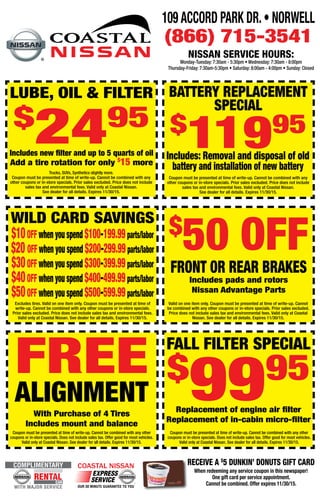 BATTERY REPLACEMENT
SPECIAL
$
11995
Coupon must be presented at time of write-up. Cannot be combined with any
other coupons or in-store specials. Prior sales excluded. Price does not include
sales tax and environmental fees. Valid only at Coastal Nissan.
See dealer for all details. Expires 11/30/15.
Includes: Removal and disposal of old
battery and installation of new battery
WILD CARD SAVINGS
Excludes tires. Valid on one item only. Coupon must be presented at time of
write-up. Cannot be combined with any other coupons or in-store specials.
Prior sales excluded. Price does not include sales tax and environmental fees.
Valid only at Coastal Nissan. See dealer for all details. Expires 11/30/15.
Valid on one item only. Coupon must be presented at time of write-up. Cannot
be combined with any other coupons or in-store specials. Prior sales excluded.
Price does not include sales tax and environmental fees. Valid only at Coastal
Nissan. See dealer for all details. Expires 11/30/15.
$10off when you spend $100-199.99parts/labor
$20 off when you spend $200-299.99parts/labor
$30off when you spend $300-399.99parts/labor
$40off when you spend $400-499.99parts/labor
$50off when you spend $500-599.99parts/labor
EXPRESS
OUR 30 MINUTE GUARANTEE TO YOU
COASTAL NISSAN
SERVICERENTAL
WITH MAJOR SERVICE
COMPLIMENTARY
CAR
Trucks, SUVs, Synthetics slightly more.
Coupon must be presented at time of write-up. Cannot be combined with any
other coupons or in-store specials. Prior sales excluded. Price does not include
sales tax and environmental fees. Valid only at Coastal Nissan.
See dealer for all details. Expires 11/30/15.
109 Accord Park Dr.• Norwell
(866) 715-3541
NISSAN SERVICE HOURS:
Monday-Tuesday: 7:30am - 5:30pm • Wednesday: 7:30am - 8:00pm
Thursday-Friday: 7:30am-5:30pm • Saturday: 8:00am - 4:00pm • Sunday: Closed
LUBE, OIL & FILTER
$
2495
Includes new filter and up to 5 quarts of oil
Add a tire rotation for only $
15 more
$
50 OFF
Front or Rear Brakes
Includes pads and rotors
Nissan Advantage Parts
FREE
Alignment
With Purchase of 4 Tires
Includes mount and balance
fall filter special
$
9995
Replacement of engine air filter
Replacement of in-cabin micro-filter
Coupon must be presented at time of write-up. Cannot be combined with any other
coupons or in-store specials. Does not include sales tax. Offer good for most vehicles.
Valid only at Coastal Nissan. See dealer for all details. Expires 11/30/15.
Coupon must be presented at time of write-up. Cannot be combined with any other
coupons or in-store specials. Does not include sales tax. Offer good for most vehicles.
Valid only at Coastal Nissan. See dealer for all details. Expires 11/30/15.
Receive a $
5 Dunkin’ Donuts Gift card
When redeeming any service coupon in this newspaper!
One gift card per service appointment.
Cannot be combined. Offer expires 11/30/15.
 