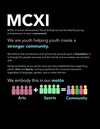  
MCXI, A Junior Achievement Social Enterprise was founded by young
entrepreneurs to start a movement:
We are youth helping youth create a
stronger community.
We believe that connections and community are built upon a foundation. It
is through the people we know and the friends and co-workers we socialize
with.
Using connection as our prime value we have established two supporting
pillars, Arts and Sports, acting as platforms for universal interaction
regardless of language, gender, race or other barriers.
We embody this in our motto
+ =
Arts Sports Community
MCXI
 