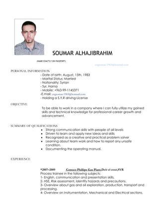 SOUMAR ALHAJIBRAHIM
(NAME EXACTLY ON PASSPORT)
engsomar.1983@hotmail.com
PERSONAL INFORMATION
- Date of birth: August, 15th, 1983
- Marital Status: Married
- Nationality: Syrian
- Syr, Hama
- Mobile: +963-99-1145371
-E.mail: engsomar.1983@hotmail.com
- Holding a S.Y.R driving License
OBJECTIVE
To be able to work in a company where I can fully utilize my gained
skills and technical knowledge for professional career growth and
advancement.
SUMMARY OF QUALIFICATIONS
 Strong communication skills with people of all levels
 Driven to learn and apply new ideas and skills
 Recognized as a creative and practical problem solver
 Learning about team work and how to report any unsafe
condition.
 Documenting the operating manual.
EXPERIENCE
*2007–2009 Conoco Phillips Gas Plant,Deir el zour,SYR
Process trainee in the following subjects:
1- English, communication and presentation skills.
2- HSE, Risk assessment, Identify hazards and precautions.
3- Overview about gas and oil exploration, production, transport and
processing.
4- Overview on Instrumentation, Mechanical and Electrical sections.
 