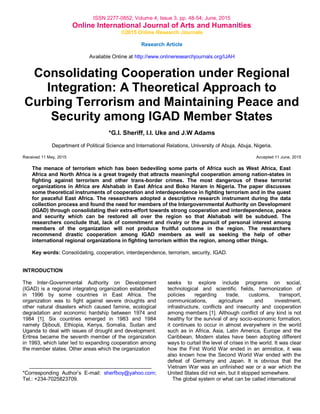 ISSN 2277-0852; Volume 4, Issue 3, pp. 48-54; June, 2015
Online International Journal of Arts and Humanities
©2015 Online Research Journals
Research Article
Available Online at http://www.onlineresearchjournals.org/IJAH
Consolidating Cooperation under Regional
Integration: A Theoretical Approach to
Curbing Terrorism and Maintaining Peace and
Security among IGAD Member States
*G.I. Sheriff, I.I. Uke and J.W Adams
Department of Political Science and International Relations, University of Abuja, Abuja, Nigeria.
Received 11 May, 2015 Accepted 11 June, 2015
The menace of terrorism which has been bedeviling some parts of Africa such as West Africa, East
Africa and North Africa is a great tragedy that attracts meaningful cooperation among nation-states in
fighting against terrorism and other trans-border crimes. The most dangerous of these terrorist
organizations in Africa are Alshabab in East Africa and Boko Haram in Nigeria. The paper discusses
some theoretical instruments of cooperation and interdependence in fighting terrorism and in the quest
for peaceful East Africa. The researchers adopted a descriptive research instrument during the data
collection process and found the need for members of the Intergovernmental Authority on Development
(IGAD) through consolidating their extra-effort towards strong cooperation and interdependence, peace
and security which can be restored all over the region so that Alshabab will be subdued. The
researchers conclude that, lack of commitment and rivalry or the pursuit of personal interest among
members of the organization will not produce fruitful outcome in the region. The researchers
recommend drastic cooperation among IGAD members as well as seeking the help of other
international regional organizations in fighting terrorism within the region, among other things.
Key words: Consolidating, cooperation, interdependence, terrorism, security, IGAD.
INTRODUCTION
The Inter-Governmental Authority on Development
(IGAD) is a regional integrating organization established
in 1996 by some countries in East Africa. The
organization was to fight against severe droughts and
other natural disasters which caused famine, ecological
degradation and economic hardship between 1974 and
1984 [1]. Six countries emerged in 1983 and 1984
namely Djibouti, Ethiopia, Kenya, Somalia, Sudan and
Uganda to deal with issues of drought and development.
Eritrea became the seventh member of the organization
in 1993, which later led to expanding cooperation among
the member states. Other areas which the organization
*Corresponding Author‟s E-mail: sherfboy@yahoo.com;
Tel.: +234-7025823709.
seeks to explore include programs on social,
technological and scientific fields, harmonization of
policies regarding trade, customs, transport,
communications, agriculture and investment,
infrastructure, conflicts and insecurity and cooperation
among members [1]. Although conflict of any kind is not
healthy for the survival of any socio-economic formation,
it continues to occur in almost everywhere in the world
such as in Africa, Asia, Latin America, Europe and the
Caribbean. Modern states have been adopting different
ways to curtail the level of crises in the world. It was clear
how the First World War ended in an armistice, it was
also known how the Second World War ended with the
defeat of Germany and Japan. It is obvious that the
Vietnam War was an unfinished war or a war which the
United States did not win, but it stopped somewhere.
The global system or what can be called international
 