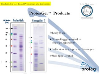 ProteaGeltm Products
Ø Ready to use
Ø No stacking gel required =
longer gel separations
Ø Stable at room temperature for one year
Ø Mass Spec Certified
Products for Gel-Based Proteomics and Genomics
 