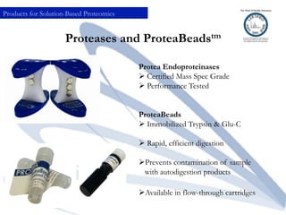 Proteases and ProteaBeadstm
Protea Endoproteinases
Ø Certified Mass Spec Grade
Ø Performance Tested
ProteaBeads
Ø Immobilized Trypsin & Glu-C
Ø Rapid, efficient digestion
Ø Prevents contamination of sample
with autodigestion products
Ø Available in flow-through cartridges
Products for Solution-Based Proteomics
 