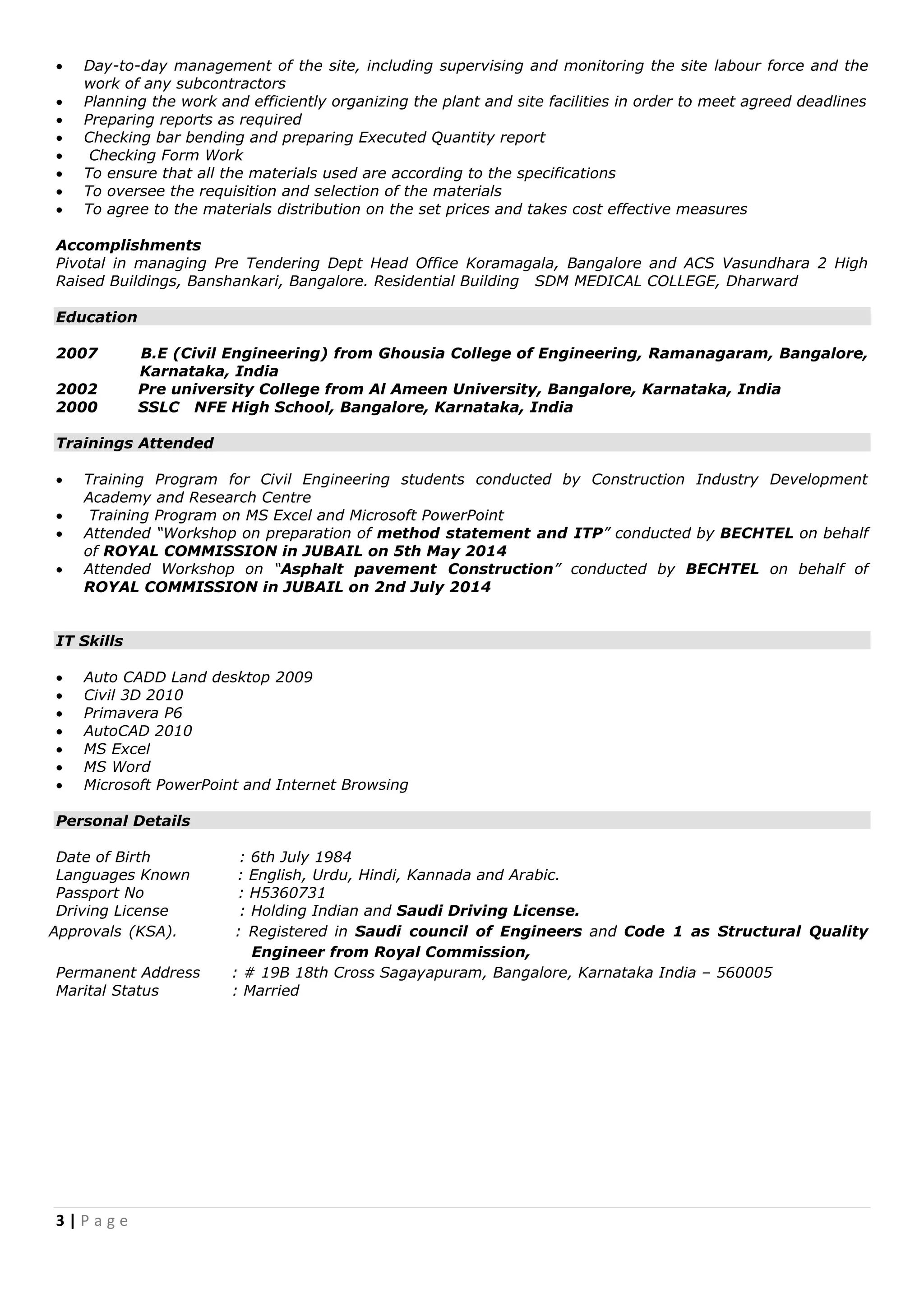 3 | P a g e
 Day-to-day management of the site, including supervising and monitoring the site labour force and the
work of any subcontractors
 Planning the work and efficiently organizing the plant and site facilities in order to meet agreed deadlines
 Preparing reports as required
 Checking bar bending and preparing Executed Quantity report
 Checking Form Work
 To ensure that all the materials used are according to the specifications
 To oversee the requisition and selection of the materials
 To agree to the materials distribution on the set prices and takes cost effective measures
Accomplishments
Pivotal in managing Pre Tendering Dept Head Office Koramagala, Bangalore and ACS Vasundhara 2 High
Raised Buildings, Banshankari, Bangalore. Residential Building SDM MEDICAL COLLEGE, Dharward
Education
2007 B.E (Civil Engineering) from Ghousia College of Engineering, Ramanagaram, Bangalore,
Karnataka, India
2002 Pre university College from Al Ameen University, Bangalore, Karnataka, India
2000 SSLC NFE High School, Bangalore, Karnataka, India
Trainings Attended
 Training Program for Civil Engineering students conducted by Construction Industry Development
Academy and Research Centre
 Training Program on MS Excel and Microsoft PowerPoint
 Attended “Workshop on preparation of method statement and ITP” conducted by BECHTEL on behalf
of ROYAL COMMISSION in JUBAIL on 5th May 2014
 Attended Workshop on “Asphalt pavement Construction” conducted by BECHTEL on behalf of
ROYAL COMMISSION in JUBAIL on 2nd July 2014
IT Skills
 Auto CADD Land desktop 2009
 Civil 3D 2010
 Primavera P6
 AutoCAD 2010
 MS Excel
 MS Word
 Microsoft PowerPoint and Internet Browsing
Personal Details
Date of Birth : 6th July 1984
Languages Known : English, Urdu, Hindi, Kannada and Arabic.
Passport No : H5360731
Driving License : Holding Indian and Saudi Driving License.
Approvals (KSA). : Registered in Saudi council of Engineers and Code 1 as Structural Quality
Engineer from Royal Commission,
Permanent Address : # 19B 18th Cross Sagayapuram, Bangalore, Karnataka India – 560005
Marital Status : Married
 