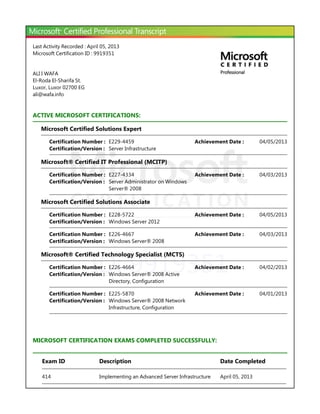 ID: 9919351
Last Activity Recorded : April 05, 2013
Microsoft Certification ID : 9919351
ALI I WAFA
El-Roda El-Sharifa St.
Luxor, Luxor 02700 EG
ali@wafa.info
ACTIVE MICROSOFT CERTIFICATIONS:
Microsoft Certified Solutions Expert
Microsoft® Certified IT Professional ﴾MCITP﴿
Microsoft Certified Solutions Associate
Microsoft® Certified Technology Specialist ﴾MCTS﴿
MICROSOFT CERTIFICATION EXAMS COMPLETED SUCCESSFULLY:
Certification Number : E229-4459 04/05/2013Achievement Date :
Certification/Version : Server Infrastructure
Certification Number : E227-4334 04/03/2013Achievement Date :
Certification/Version : Server Administrator on Windows
Server® 2008
Certification Number : E228-5722 04/05/2013Achievement Date :
Certification/Version : Windows Server 2012
Certification Number : E226-4667 04/03/2013Achievement Date :
Certification/Version : Windows Server® 2008
Certification Number : E226-4664 04/02/2013Achievement Date :
Certification/Version : Windows Server® 2008 Active
Directory, Configuration
Certification Number : E225-5870 04/01/2013Achievement Date :
Certification/Version : Windows Server® 2008 Network
Infrastructure, Configuration
Exam ID Description Date Completed
414 Implementing an Advanced Server Infrastructure April 05, 2013
 