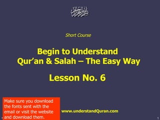 Short Course


             Begin to Understand
        Qur’an  Salah – The Easy Way

                         Lesson No. 6

  Make sure you download
  the fonts sent with the
  email or visit the website   www.understandQuran.com
  and download them.
www.understandquran.com                                  1
 