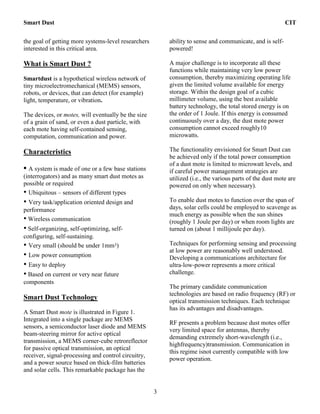 Smart Dust CIT
3
the goal of getting more systems-level researchers
interested in this critical area.
What is Smart Dust ?
Smartdust is a hypothetical wireless network of
tiny microelectromechanical (MEMS) sensors,
robots, or devices, that can detect (for example)
light, temperature, or vibration.
The devices, or motes, will eventually be the size
of a grain of sand, or even a dust particle, with
each mote having self-contained sensing,
computation, communication and power.
Characteristics
• A system is made of one or a few base stations
(interrogators) and as many smart dust motes as
possible or required
• Ubiquitous – sensors of different types
• Very task/application oriented design and
performance
• Wireless communication
• Self-organizing, self-optimizing, self-
configuring, self-sustaining.
• Very small (should be under 1mm3)
• Low power consumption
• Easy to deploy
• Based on current or very near future
components
Smart Dust Technology
A Smart Dust mote is illustrated in Figure 1.
Integrated into a single package are MEMS
sensors, a semiconductor laser diode and MEMS
beam-steering mirror for active optical
transmission, a MEMS corner-cube retroreflector
for passive optical transmission, an optical
receiver, signal-processing and control circuitry,
and a power source based on thick-film batteries
and solar cells. This remarkable package has the
ability to sense and communicate, and is self-
powered!
A major challenge is to incorporate all these
functions while maintaining very low power
consumption, thereby maximizing operating life
given the limited volume available for energy
storage. Within the design goal of a cubic
millimeter volume, using the best available
battery technology, the total stored energy is on
the order of 1 Joule. If this energy is consumed
continuously over a day, the dust mote power
consumption cannot exceed roughly10
microwatts.
The functionality envisioned for Smart Dust can
be achieved only if the total power consumption
of a dust mote is limited to microwatt levels, and
if careful power management strategies are
utilized (i.e., the various parts of the dust mote are
powered on only when necessary).
To enable dust motes to function over the span of
days, solar cells could be employed to scavenge as
much energy as possible when the sun shines
(roughly 1 Joule per day) or when room lights are
turned on (about 1 millijoule per day).
Techniques for performing sensing and processing
at low power are reasonably well understood.
Developing a communications architecture for
ultra-low-power represents a more critical
challenge.
The primary candidate communication
technologies are based on radio frequency (RF) or
optical transmission techniques. Each technique
has its advantages and disadvantages.
RF presents a problem because dust motes offer
very limited space for antennas, thereby
demanding extremely short-wavelength (i.e.,
highfrequency)transmission. Communication in
this regime isnot currently compatible with low
power operation.
 