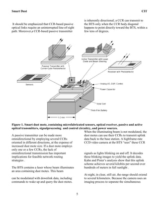Smart Dust CIT
5
It should be emphasized that CCR-based passive
optical links require an uninterrupted line-of-sight
path. Moreover,a CCR-based passive transmitter
is inherently directional; a CCR can transmit to
the BTS only when the CCR body diagonal
happens to point directly toward the BTS, within a
few tens of degrees.
Figure 1. Smart dust mote, containing microfabricated sensors, optical receiver, passive and active
optical transmitters, signalprocessing and control circuitry, and power sources.
A passive transmitter can be made more
omnidirectional by employing several CCRs
oriented in different directions, at the expense of
increased dust mote size. If a dust mote employs
only one or a few CCRs, the lack of
omnidirectional transmission has important
implications for feasible network routing
strategies .
The BTS contains a laser whose beam illuminates
an area containing dust motes. This beam
can be modulated with downlink data, including
commands to wake up and query the dust motes.
When the illuminating beam is not modulated, the
dust motes can use their CCRs to transmit uplink
data back to the base station. A highframe-rate
CCD video camera at the BTS “sees” these CCR
signals as lights blinking on and off. It decodes
these blinking images to yield the uplink data.
Kahn and Pister’s analysis show that this uplink
scheme achieves several kilobits per second over
hundreds of meters in full sunlight .
At night, in clear, still air, the range should extend
to several kilometers. Because the camera uses an
imaging process to separate the simultaneous
 