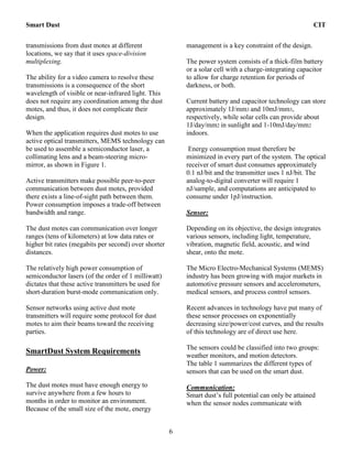 Smart Dust CIT
6
transmissions from dust motes at different
locations, we say that it uses space-division
multiplexing.
The ability for a video camera to resolve these
transmissions is a consequence of the short
wavelength of visible or near-infrared light. This
does not require any coordination among the dust
motes, and thus, it does not complicate their
design.
When the application requires dust motes to use
active optical transmitters, MEMS technology can
be used to assemble a semiconductor laser, a
collimating lens and a beam-steering micro-
mirror, as shown in Figure 1.
Active transmitters make possible peer-to-peer
communication between dust motes, provided
there exists a line-of-sight path between them.
Power consumption imposes a trade-off between
bandwidth and range.
The dust motes can communication over longer
ranges (tens of kilometers) at low data rates or
higher bit rates (megabits per second) over shorter
distances.
The relatively high power consumption of
semiconductor lasers (of the order of 1 milliwatt)
dictates that these active transmitters be used for
short-duration burst-mode communication only.
Sensor networks using active dust mote
transmitters will require some protocol for dust
motes to aim their beams toward the receiving
parties.
SmartDust System Requirements
Power:
The dust motes must have enough energy to
survive anywhere from a few hours to
months in order to monitor an environment.
Because of the small size of the mote, energy
management is a key constraint of the design.
The power system consists of a thick-film battery
or a solar cell with a charge-integrating capacitor
to allow for charge retention for periods of
darkness, or both.
Current battery and capacitor technology can store
approximately 1J/mm3 and 10mJ/mm3,
respectively, while solar cells can provide about
1J/day/mm2 in sunlight and 1-10mJ/day/mm2
indoors.
Energy consumption must therefore be
minimized in every part of the system. The optical
receiver of smart dust consumes approximately
0.1 nJ/bit and the transmitter uses 1 nJ/bit. The
analog-to-digital converter will require 1
nJ/sample, and computations are anticipated to
consume under 1pJ/instruction.
Sensor:
Depending on its objective, the design integrates
various sensors, including light, temperature,
vibration, magnetic field, acoustic, and wind
shear, onto the mote.
The Micro Electro-Mechanical Systems (MEMS)
industry has been growing with major markets in
automotive pressure sensors and accelerometers,
medical sensors, and process control sensors.
Recent advances in technology have put many of
these sensor processes on exponentially
decreasing size/power/cost curves, and the results
of this technology are of direct use here.
The sensors could be classified into two groups:
weather monitors, and motion detectors.
The table 1 summarizes the different types of
sensors that can be used on the smart dust.
Communication:
Smart dust’s full potential can only be attained
when the sensor nodes communicate with
 