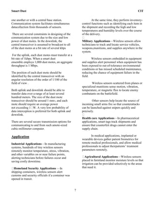 Smart Dust CIT
7
one another or with a central base station.
Communication system facilitates simultaneous
datacollection from thousands of sensors.
There are several constraints in designing of the
communication system due to the size and low
power of dust motes. In the downlink, the
central transceiver is assumed to broadcast to all
of the dust motes at a bit rate of several kbps
For the uplink, each dust motes must transfer at a
bit rate of 1kbps. When a smart dust
ensemble employs 1,000 dust motes, an aggregate
throughput is 1 Mbps.
The position of each dust mote should be
identified by the central transceiver with an
angular resolution of the order of 1/100 of the
field of view .
Both uplink and downlink should be able to
transfer data over a range of at least several
hundred meters. The size of the dust mote
transceiver should be around 1 mm3, and each
mote should require an average power
not exceeding 1 W. A very low probability of
data interception is preferred for both uplink and
downlink.
There are several secure transmission options for
communicating to and from such amote-sized
cubic-millimeter computer.
Application
Industrial Applications—In manufacturing
systems, hundreds of tiny wireless sensors
remotely monitor temperature, stress, vibration,
and other variables on or near failure points,
alerting technicians before failures occur and
saving costly downtime.
Homeland Security Applications —In
shipping containers, wireless sensors alert
customs and security officials if a container was
opened in transit.
At the same time, they perform inventory-
control functions such as identifying each item in
the shipment and recording the high and low
temperatures and humidity levels over the course
of the delivery.
Military Applications—Wireless sensors allow
technicians to track and locate service vehicles,
weapons,munitions, and supplies anywhere in the
system.
Wireless sensors embedded in equipment
and supplies alert personnel when equipment has
been exposed to out-of-tolerance environmental
conditions or has missed scheduled maintenance,
reducing the chance of equipment failure in the
field.
Wireless sensors scattered from planes or
specialized munitions sense motion, vibration,
temperature, or magnetic flux to locate enemy
combatants on the battlefield.
Other sensors help locate the source of
incoming small arms fire so that counterattacks
can be launched against snipers quickly and
precisely.
Health care Applications—In pharmaceutical
applications, smart tags track shipments and
ensure that counterfeit drugs cannot enter the
supply chain.
In medical applications, implanted or
wearable devices gather patient biometrics for
remote medical professionals, and allow medical
professionals to adjust theirpatients’ treatment
parameters remotely.
Agricultural Applications—Wireless sensors
placed in farmland monitor moisture levels so that
irrigation can be provided selectively to the areas
that need it.
 