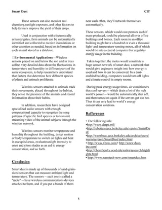 Smart Dust CIT
8
These sensors can also monitor soil
chemistry,sunlight exposure, and other factors to
help farmers improve the yield of their crops.
Used in conjunction with electronically
actuated gates, farm animals can be automatically
identified and collected to receive inoculations or
other attention as needed, based on information on
each animal stored in a database.
Environmental Applications—Wireless
sensors placed on and below the soil and in trees
collect very detailed data about the fluctuations in
temperature and humidity in different parts of the
same ecosystem, to help researchers understand
that factors that determine how different species
of plants and animals proliferate.
Wireless sensors attached to animals track
their movements; placed throughout the habitat,
they sense the presence of the animals and record
information about their habits.
In addition, researchers have designed
specialized audio sensors with enough
computational capacity to recognize the song
patterns of specific bird species or to transmit
streaming video of the animal subjects through the
wireless network.
Wireless sensors monitor temperature and
humidity throughout the building, detect motion
or body temperature to switch on lights and heat
in occupied areas, evaluatesunlight intensity to
open and close shades as an aid to energy
conservation, and so forth.
Conclusion
Smart dust is made up of thousands of sand-grain-
sized sensors that can measure ambient light and
temperature. The sensors -- each one is called a
"mote" -- have wireless communications devices
attached to them, and if you put a bunch of them
near each other, they'll network themselves
automatically.
These sensors, which would cost pennies each if
mass-produced, could be plastered all over office
buildings and homes. Each room in an office
building might have a hundred or even a thousand
light- and temperature-sensing motes, all of which
would tie into a central computer that regulates
energy usage in the building.
Taken together, the motes would constitute a
huge sensor network of smart dust, a network that
would give engineers insight into how energy is
used and how it can be conserved. In a dust-
enabled building, computers would turn off lights
and climate control in empty rooms.
During peak energy usage times, air conditioners
that cool servers -- which drain a lot of the tech
world's power -- would be automatically shut off,
and then turned on again if the servers get too hot.
Thus it can very lead to world’s energy
conservation solutions.
Refferences
• The following urls:
•http://www.darpa.mil/
•http://robotics.eecs.berkeley.edu/~pister/SmartDu
st/
•http://wwwbsac.eecs.berkeley.edu/archive/users/
warneke-brett/SmartDust/index.html
• http://www.xbow.com/• http://www.dust-
inc.com/
•http://chemfaculty.ucsd.edu/sailor/research/highli
ghts.html
• http://www.nanotech-now.com/smartdust.htm
 