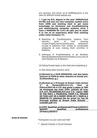 any recovery and driver cd of COMPAQ,same is the
case for different brand laptops too.
7. I got my B.E. degree in the year 1996(Period
92-96) and own my own computer system since
from 1998 and working hard to get some
knowledge on Hardware and troubleshooting
and administering computer systems since I
have a PASSION for it.it’s all upto you to count
it or not as an experience other than working
under some Company !!!!.
8. Repairing & Troubleshooting systems from
security point of view covering
viruses,Trojans,worms,bombs,spies bootsector
viruses & networks from simple to complicated
categories & even making them errorfree in
Realtime.
9. Settingup & Troubleshooting in all Windows
OperatingSystems(DomainController),Linux,Unix,N
ovell Netware etc & Network.
10.Taking Private tasks in this field and completing it.
11.Also doing data recovery work.
12.Worked as a VICE-PRINCIPAL and also taken
lectures of COPA & other streams at Unnati pvt.
Iti,Dhamdha(c.g.).
13.Worked as a Principal at Dream India School
1st
at Pendra(DOJ:4-4-14) then at
Pithora(DOJ:26-4-14) and given a place in TOP
25 Principals list from 370+ schools all over
A.P.,U.P.,TELANGANA,M.P.and C.G. region AND
IS THE ONLY 1 PRINCIPAL FROM C.G. REGION
IN THIS LIST IN A SHORT SPAN OF 1 YEAR & 5
MONTHS !!!! attached file for proof viz Top 25
Principal profiles at Dream India Schools _
LinkedIn.pdf !!!!)
14.CTET Qualified professional(Primary)2016!!!!
&CGTET Qualified professional
(Primary)2016!!!!
Areas of interest:
*Computers my own work and field
* Special interest in Circuit Analysis
 