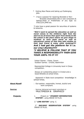* Visiting New Places and taking up Challenging
jobs.
* I have a passion for repairing Branded or Non-
Branded (Assembled),Old or new computers &
laptops,Dead or Problematic of any type viz
Intel,Cyrix,AMD etc.
*I also have a great passion for securities of systems
& networks.
*Well I want to spread the education as well as
moral values to the childerns right from the
start & we all know that apart from family & life
the school is the place where we give shape to
students to have good moral as well as
educational values so that they take studies as
their best friend & enjoy while studying!!!!!
And I had got the platform for it i.e.
our (my) dis(kts)!!!!!
*I BELIEVE & FOLLOW THAT IF YOU
TAKES A RESPONSIBILITY THEN GIVE
YOUR 100% TO IT !!!!
Personal Achievements:
Indoor Games : Chess, Carom
Outdoor Games : Cricket, Badminton
Represented College in University level in Chess
competition.
Always an outstanding player in Cricket and a
Good Athelete at school times.
Appeared in State level competition knowledge in
school times.
About Myself : Out-spoken, responsible, honest, dutyful and
work compliant.
Seminar : Seminar delivered and report submitted on
“MULTIMEDIA & GRAPHICS”
Projects: 1. Project on “ STUDENT INFORMATION
SYSTEM”, using DBASE III PLUS.
2.“ LINE EDITOR” using C.
3.“ RAILWAY RESERVATION SYSTEM” using
DBASE III PLUS.
 