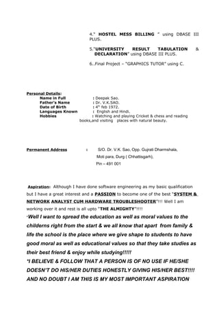 4.“ HOSTEL MESS BILLING ” using DBASE III
PLUS.
5.“UNIVERSITY RESULT TABULATION &
DECLARATION” using DBASE III PLUS.
6..Final Project – “GRAPHICS TUTOR” using C.
Personal Details:
Name in Full : Deepak Sao.
Father’s Name : Dr. V.K.SAO.
Date of Birth : 4th
feb 1972.
Languages Known : English and Hindi.
Hobbies : Watching and playing Cricket & chess and reading
books,and visiting places with natural beauty.
Permanent Address : S/O. Dr. V.K. Sao, Opp. Gujrati Dharmshala,
Moti para, Durg ( Chhattisgarh),
Pin – 491 001
Aspiration: Although I have done software engineering as my basic qualification
but I have a great interest and a PASSION to become one of the best “SYSTEM &
NETWORK ANALYST CUM HARDWARE TROUBLESHOOTER”!!! Well I am
working over it and rest is all upto “THE ALMIGHTY”!!!!
*Well I want to spread the education as well as moral values to the
childerns right from the start & we all know that apart from family &
life the school is the place where we give shape to students to have
good moral as well as educational values so that they take studies as
their best friend & enjoy while studying!!!!!
*I BELIEVE & FOLLOW THAT A PERSON IS OF NO USE IF HE/SHE
DOESN’T DO HIS/HER DUTIES HONESTLY GIVING HIS/HER BEST!!!!
AND NO DOUBT I AM THIS IS MY MOST IMPORTANT ASPIRATION
 