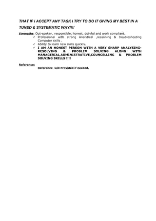 THAT IF I ACCEPT ANY TASK I TRY TO DO IT GIVING MY BEST IN A
TUNED & SYSTEMATIC WAY!!!!
Strengths: Out-spoken, responsible, honest, dutyful and work compliant.
 Professional with strong Analytical ,reasoning & troubleshooting
Computer skills .
 Ability to learn new skills quickly.
 I AM AN HONEST PERSON WITH A VERY SHARP ANALYSING-
RESOLVING & PROBLEM SOLVING ALONG WITH
MANAGERIAL,ADMINISTRATIVE,COUNCELLING & PROBLEM
SOLVING SKILLS !!!!
Reference:
Reference will Provided if needed.
 