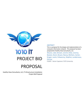PROJECT BID
PROPOSAL
Healthy View Consultants, LLC, IT Infrastructure Installation
Project Bid Proposal
ABSTRACT
This is a proposal for the design and implementation of a
computer information network. This proposal has been
prepared for Healthy View Consultants, LLC.
Wactor, Jake; Brewer, Jeremi; Koke, Jeremy;
Beaton, Kevin; Brown, Nancy; McClain, Carter;
Kreger, Justin; Folwaczny, Stephen; Landerneau,
Chrissy
CIS495 – Senior Capstone / ECPI University
 