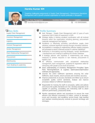 Key Skills Profile Summary
Supply Chain Management
Inventory Management
Logistics
Contract Management
Vendor Management
Client Relationship
Management
Procurement
Warehousing
Team Building & Leadership
• Asst. Manager - Supply Chain Management with 12 years of work
experience with 8 years of experience in SCM
• Strategic ability in striking excellent coordination with all involved divisions
within the organization including planning, procurement materials
management and logistics
• Excellence in effectively providing cost-effective supply chain solutions;
achieved significant savings through innovative solutions
• Accomplished in managing & implementing effective logistics programs and
processes to assure continued success in customer satisfaction
• Proficiency in formulating sourcing strategies, vendor identification /
development and creating & updating the Vendor Database
• A strategic planner with expertise in implementing cost saving measures
to achieve reduction in raw material, procurement & logistics cost
• An effective communicator with exceptional relationship management,
team management, analytical & negotiation skills for interacting with
people at any level of business
• Good understanding of Inventory Management Principles/ Spare Parts
Planning/Network & Logistics Optimization/Optimization methods and
approaches.
• Oversee the entire Fulfilment operations ensuring the order fulfilment,
stock inwards, returns process and inventory accuracy.
• Improve productivity & accuracy standards and follow-up to ensure
acceptable quality control standards, Analyse and improve processes
related to Fulfilment Operations.
• Responsible for training the staff on processes, safety and policies and
ensure the quality standards are met. Develop associates to be capable
of coaching, counselling and motivating staff to attain optimum
performance, productivity levels.
• Monitor operational policies and procedures to ensure the most efficient
and effective processing of orders; control of damages, errors and mis-
picks; and excellence service levels. Help develop and maintain
inventory/security controls to prevent shrinkage and shortages.
Harsha Kumar KM
Targeting challenging assignments in Supply Chain Management / Maintenance Operations
Management with a growth-oriented organisation of repute preferably in Bangalore
Supply Chain Management Inventory Management Logistics
harshakumarkm@gmail.com +91-9945590895
 