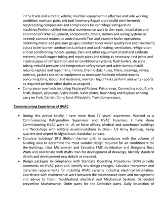 in the trade and a motor vehicle; maintain equipment in effective and safe working
condition; maintain parts and tool inventory.Repair and rebuild semi hermetic
reciprocating compressors and compressors for centrifugal refrigeration
machines.Perform skilled electrical maintenance work in the repair, installation and
alteration of HVAC equipment, components, timers, motors and wiring systems as
needed; connect motors to control panels.Test and examine boiler operations,
observing meter and pressure gauges; conduct boiler water quality test and treatment;
adjust boiler burner combustion.Lubricate and pack heating, ventilation, refrigeration
and air conditioning motors, pumps, fans and other equipment.Install and calibrate
systems; install copper tubing and repair pipes and tubing as necessary; test joints and
insulate pipes of refrigeration and air conditioning systems; flush boilers, de scale
tubing; rebuild pressure and temperature safety valves and water pumps.Install,
rebuild, replace and repair fans, motors, thermostats, fuses, filters, bearings, valves,
controls, gaskets and other equipment as necessary Maintain related records
concerning time, labour and materials; maintain log of tasks perform and write reports
as required perform other duties as assigned..
 Compressor overhauls including Replaced Pistons. Piston rings. Connecting rods, Crank
Shaft, Repair, oil pumps, Valve Reads. Valve plates, Rewinding and Replace winding
carry on York, Carrier, Comp land, Mitsubishi, Train Compressors,
Commissioning Experience of HVAC
 During this period totally I have more than 17 years’ experience. Worked as a
Commissioning Refrigeration Supervisor and HVAC Foreman, I have done
Commissioning HVAC work in. US air force offices, Medical and warehouse buildings
and Workshops with military accommodations in Oman. US Army Buildings, living
quarters and airport in Afghanistan, Kandahar air base,
 Calculate buildings' BTU (British thermal unit) in accordance with the volume of
building area to determine the most suitable design required for air conditioners for
the buildings, Uses Micrometer and Calculate FMC distribution and Designing Duct
Work and coordinate with drafts man for development of drawings. Identify standard
details and development new details as required.
 Design packages in compliance with Standard Operating Procedures (SOP) provide
comments on HVAC plans and identify any design changes, Calculate manpower and
materials requirements for installing HVAC systems including electrical installation.
Coordinate with maintenance work between the maintenance team and management
and advice to them. Troubleshoot electrical and Mechanical Systems. Scheduled
preventive Maintenance. Order parts for the Defective parts. Daily inspection of
 