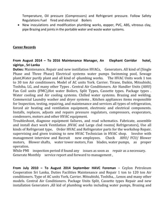 Temperature, Oil pressure (Compressors) and Refrigerant pressure. Follow Safety
Regulations Fuel fired and electrical Boilers
 New inoculations and modification plumbing works, copper, PVC, ABS, vitreous clay,
pipe Brazing and joints in the portable water and waste water systems.
Career Records
From August 2014 – To 2016 Maintenance Manager, An Elephant Corridor hotel,
sigiriya , Sri Lanka
Duties: Maintenance, Repair and new instillation HVACs, Generators. All kind of (Single
Phase and Three Phase) Electrical systems water pumps Swimming pool, Sewage
plant,Water purify plant and all kind of -plumbing works. The HVAC Units work 1 ton
to 30 ton Air conditioners. Model of AC units York. Carrier. Tirane, Daikin, Mitsubishi,
Toshiba, LG, and many other Types . Central Air Conditioners. Air Handler Units (AHU)
Fan Coil units (FMC),Hot water Boilers, Split Types, Cassette types. Package types .
Water cooling and Air cooling systems. Chilled water systems. Brazing and welding.
Commercial Laundry washer and dryer systems , Kitchen appliances items responsible
for Inspection, testing, repairing, and maintenance and services all types of refrigeration,
forced air heating and ventilation equipment, electronic and electrical components.
Installs, replaces, adjusts and repairs pressure regulators, compressors, evaporators,
condensers, motors and other HVAC equipment.
Troubleshoot, diagnose equipment failures, and read schematics. Fabricate, assemble
and install duct work Ventilation ,HVAC and Large clod rooms( Refrigerators), Use all
kinds of Refrigerant type, Order HVAC and Refrigerator parts for the workshop Repair.
supervising and given training to new HVAC Technician in HVAC shop. Involve with
management interview and Recruit new employees. Check AHU/ FCU/ Blower
motors, Blower shafts, water tower motors, Fan blades, water pumps, as proper
operation.
While PMI inspection period if found any issues as soon as repair as a necessary.
Generate Monthly service report and forward to management ,
From July 2010 – To August 2014 September HAVC Foreman – Ceylon Petroleum
Cooperation Sri Lanka, Duties Facilities Maintenance and Repair 1 ton to 120 ton Air
conditioners. Type of AC units York, Carrier. Mitsubishi, Toshiba, , Lenox and many other
models. Central Air Conditioners. Package Units Split, Cassette types Repair and new
installation Generators ,All kid of plumbing works including water pumps, Brazing and
 