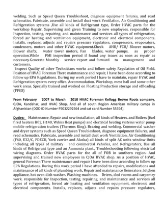 welding. Such as Speed Queen Troubleshoot, diagnose equipment failures, and read
schematics. Fabricate, assemble and install duct work Ventilation, Air Conditioning and
Refrigeration systems ,Use all kinds of Refrigerant type, Order HVAC parts for the
workshop Repair. Supervising and given Training to new employees. responsible for
Inspection, testing, repairing, and maintenance and services all types of refrigeration,
forced air heating and ventilation equipment, electronic and electrical components.
Installs, replaces, adjusts and repairs pressure regulators, compressors, evaporators,
condensers, motors and other HVAC equipment.Check AHU/ FCU/ Blower motors,
Blower shafts, water tower motors, Fan blades, water pumps, as proper
operation.While PMI inspection period if found any issues as soon as repair as
necessary.Generate Monthly service report and forward to management and
customers,
Inspect Quality of other Technicians works and follow safety Regulation of Oil Field.
Position of HVAC Foreman There maintenance and repair, I have been done according to
follow up EPA Regulations. During my work period I have to maintain, repair HVAC and
Refrigeration system every office. Accommodation. Workshop, mess hall and some other
work areas. Specially trained and worked on Floating Production storage and offloading
(FPSO)
From February 2007 to March 2010 HVAC Foreman Kellogg Brown Roots company,
CJOA, Kandahar, and HVAC Shop. And all of south Region American military camps in
Afghanistan (DOD ID Number F9032292564 and cat card Number 55394).
Duties: Maintenance, Repair and new installation, all kinds of Heaters, and Boilers (fuel
fired heaters H82, H140, Wilms Heat pumps) and electrical heating systems water pump
mobile refrigeration trailers (Thermos King). Brazing and welding. Commercial washer
and dryer systems such as Speed Queen Troubleshoot, diagnose equipment failures, and
read schematics. Fabricate, assemble and install duct work Ventilation, Air Conditioning
(F60, E32/C, FDECU, York carrier and Alaska) all kinds of split AC units window Units
Including all types of military and commercial Vehicles, and Refrigerators, Use all
kinds of Refrigerant type and an Ammonia plant., Troubleshooting following electrical
wiring diagrams. Order HVAC parts for the all of FOB in southern region. And
supervising and trained new employees in CJOA HVAC shop. As a position of HVAC,
general Foreman There maintenance and repair I have been done according to follow up
EPA Regulations. During this work period I have attended to repairs, modifications and
maintenance of all kinds of plumbing work, Repair and maintenance Generators ,kitchen
appliance, hot oven dish washer. Washing machines. Driers, clod rooms and carpentry
work. responsible for Inspection, testing, repairing, and maintenance and services all
types of refrigeration, forced air heating and ventilation equipment, electronic and
electrical components. Installs, replaces, adjusts and repairs pressure regulators,
 