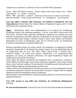 compressors, evaporators, condensers, motors and other HVAC equipment.
Check AHU/ FCU/ Blower motors, Blower shafts, water tower motors, Fan blades,
water pumps, as proper operation.
While PMI inspection period if found any issues as soon as repair as necessary.
Generate Monthly service report and forward to management and customers,
From Aug: 2000 to February 2007 Supervisor, Air Condition & Refrigerator, Din Corp
International LLC United States War Reserve Material, Preposition Program, and P. O. Box
150Thumrait 222, Sultanate of Oman.
Duties: Maintenance, Repair and troubleshooting of all assigned Air Conditioning,
refrigeration System and associated equipment. In US air, Force Base in Oman and US Air
force Hotel. Thumrait Oman Supervises Refrigeration workshop and schedule the work
activities of refrigeration and HVAC mechanics. Responsible for assurance an implementing
of the ISO 9002 quality program. Receives, inspects, Stores, Tests, Repairs and Maintains
Refrigeration all kinds of Refrigeration types and an Ammonia plant, Air Conditioning,
Evaporator Cooling Systems including Portable Units.
Performs operational checks and utilizes specific test equipment to troubleshoot assigned
equipment. Responsible for the Maintenance, Repair, Inspect more than 800 Refrigeration &
Air Conditioning units per year. F60, E32/C, FDECU, Alaska Carrier / Thermos King /
York/Train /Daikin / & Freeze truck systems, Refrigeration / Air Conditioning types
equipment use during our schedule maintenance and repair.Troubleshoot, Repairs and
modify military and commercial Vehicles.
Install, Aligns and Adjusts components and equipment such as compressors, condensers,
Electric Motors, Heat Exchanges, Heat Pumps, Evaporators, Regulators, Fans, Pumps, Tubing,
Valves, Ducts, Electrical controls of Environmental Air Conditioning and Cooling Systems all
kinds of kitchen appliance washing machine and Driers etc..
Performs Electrical troubleshooting of all Electrical systems for various Refrigeration and Air
conditioning equipment. Conducts on the job (OJT) training for assigned staff on assigned
equipment related to Refrigeration and Air Conditioning.
Monitor Repair and Submit Material / Quality Discrepancy Reports to United States Air Force
appropriate agencies.
From 1997 January to Aug 2000 Lead Technician, Air Conditioning &Refrigeration
workshop,
Air work Vinnell Corporation, contractor for US. Air Force War Reserve Material Preposition
 