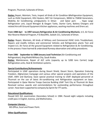 Program, Thumrait, Sultanate of Oman.
Duties: Repair, Maintain, Tests, Inspect all Kinds of Air Condition &Refrigeration Equipment,
such as HVAC Equipment, HEU Heaters, MC7 Air Compressors, 30KW to 750KW Generators,
Mobility Air Conditioning units)systems in Oman and Qatar port. , Hypo Large
Refrigeration unit, Liquid Nitrogen & Oxygen Tanks, Starter Carts, Battery Chargers and
related Aircraft Ground Equipment.Kitchen appliances, washing machines and Driers act.
From 1988 Apri to 1997 January Refrigeration & Air Conditioning Mechanic, U.S. Air Force
War Reserve Material Program, P.O.Box2991, Salalah 211, Sultanate of Oman.
Duties: Repair, Maintain, All kinds of Military and Commercial HVAC Units Troubleshoot,
Repairs and modify military and commercial Vehicles and Refrigeration plants Test and
Inspect U.S. Air Force all the ground Equipment related to Refrigeration & Air Conditioning.
In the process I have learned & understood Runway observation and safety procedures.
From 1986 September to 1988 January Lead Technician (Air Conditioning and
Refrigeration), King Khalid Military City, Saudi Arabia.
Duties: Maintenance, Repair of A/C units (capacity up to 5200 tons Carrier) Large
Refrigeration units, Heat & Ventilation systems.
Special Contributions/Achievements
Participated in USAF operations during Desert Shield, Desert Storm, Operation Enduring
Freedom, Afghanistan Campaign and various other special projects and operations of the
USAF, AWV and DynCorp. Gave special practical training to USAF deployed personnel at
Thumrait on the use of latest Air-conditioning and Refrigeration equipment on base.
Participated in Qatar Marine Troops Exercise Building USAF Tent City at Thumrait Air Base
Received various awards and commendations for outstanding performance throughout
career. Have been supported to company by Sprint for ITT works.
Educational Qualifications:
Passed GCE O/L examination (Secondary School) in 1984. Passed eight subjects including
credit pass in English, Science, and Mathematics.
Computer Literacy
MS Office, Excel and Power Point.
Other Qualifications:
 