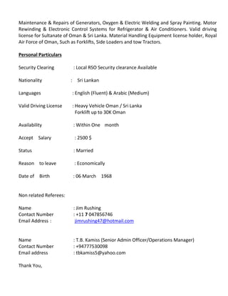 Maintenance & Repairs of Generators, Oxygen & Electric Welding and Spray Painting. Motor
Rewinding & Electronic Control Systems for Refrigerator & Air Conditioners. Valid driving
license for Sultanate of Oman & Sri Lanka. Material Handling Equipment license holder, Royal
Air Force of Oman, Such as Forklifts, Side Loaders and tow Tractors.
Personal Particulars
Security Clearing : Local RSO Security clearance Available
Nationality : Sri Lankan
Languages : English (Fluent) & Arabic (Medium)
Valid Driving License : Heavy Vehicle Oman / Sri Lanka
Forklift up to 30K Oman
Availability : Within One month
Accept Salary : 2500 $
Status : Married
Reason to leave : Economically
Date of Birth : 06 March 1968
Non related Referees:
Name : Jim Rushing
Contact Number : +11 7 047856746
Email Address : jimrushing47@hotmail.com
Name : T.B. Kamiss (Senior Admin Officer/Operations Manager)
Contact Number : +94777530098
Email address : tbkamiss5@yahoo.com
Thank You,
 