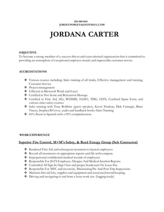 250-300-0165
JORDGYPORGEY8@HOTMAIL.COM
JORDANA CARTER
OBJECTIVE
To become a strong member of a success driven and team oriented organization that is committed to
providing an atmosphere of exceptional employee morale and impeccable customer service.
ACCREDITATIONS
 Various courses including: Sales training of all kinds, Effective management and training,
Customer Service
 Project management
 Efficient in Microsoft Word and Excel
 Certified in Hot Stone and Relaxation Massage
 Certified in First Aid, H2s, WHIMIS, EGSO, TDG, CSTS, Confined Space Entry and
various other safety courses
 Sales training with Tony Robbins (guest speaker), Kevin Trudeau, Dale Carnegie, Brian
Tracey, Stephen R Covey, audio and hardback books-Sales Training
 60% fluent in Spanish with a 90% comprehension
WORK EXPERIENCE
Superior Fire Control, M+M's Safety, & Reed Energy Group (Sub Contractor)
 Rendered First Aid and subsequent treatment to injured employees
 Record all treatments on appropriate reports and file with company
 Kept personal confidential medical records of employees
 Responsible For JSA'S Employee Allergies And Medical Incident Reports
 Controlled All Sign In/Sign Outs and proper headcount On Lease Site
 Responsible For MTC and inventory, Maintaining Pre And Post Trip Inspections
 Maintain first aid kits, supplies and equipment and associated record keeping.
 Driving and navigating to and from a lease work site. (logging roads)
 