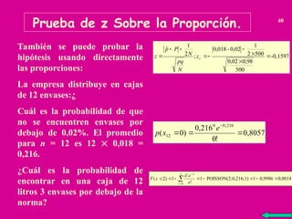 Prueba de z Sobre la Proporción. 40
También se puede probar la
hipótesis usando directamente
las proporciones:
La empresa distribuye en cajas
de 12 envases:¿
Cuál es la probabilidad de que
no se encuentren envases por
debajo de 0,02%. El promedio
para n = 12 es 12  0,018 =
0,216.
¿Cuál es la probabilidad de
encontrar en una caja de 12
litros 3 envases por debajo de la
norma?
-0,1597
500
98
,
0
02
,
0
500
2
1
0,02
-
0,018
;
2
1
ˆ








 c
z
N
pq
N
P
p
z
0,8057
!
0
216
,
0
)
0
(
216
,
0
0
12 



e
x
p
0,0014
0,9986
1
0,216;1)
POISSON(2;
1
!
1
)
2
(
2
0







 


x
x
x
e
x
F


 