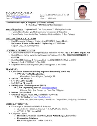 SOLANO,SANDY JR. O.
Brgy. 1, Camalig, Albay, Philippines Passport No. EB6684797 (Validity, 06-Nov-17)
Email-add: engr_solano.sandy@yahoo.com Age: 35
Contact no: +971564536267 Height: 5’7” Weight: 68 kg
Position Desired: QA/QC Inspector (Offshore/Onshore)
 (Welding/NDT/Piping/Test Packages)
Years of Experience: 11+ years in Oil, Gas, Petrochemical & Mining Construction.
 4 years of Construction Quality Supervision, Coordination & Inspection.
 7 years Quality Inspection in Shop Fabrication, Field Installation & Test Packages.
EDUCATIONAL BACKGROUND:
 Bicol University College of Engineering (BUCENG), Degree Holder
Bachelor of Science in Mechanical Engineering, - SY 1998-2004
Legazpi City, Albay, Philippines
LICENSES & CERTIFICATIONS:
 Certification Scheme of Welding Inspection Personnel (CSWIP 3.1), Id.No.78456, 28-July-2018
 Basic Offshore Safety Induction & Emergency Training, Cert. No. 93285700061015026950, 5-
Oct-2019
 Basic Wet H2S Training & Personal, Cert. No. 77429014031015006, 2-Oct-2017
 Seaman’s Book #P0032160, 19-Nov-2020
 Registered Mechanical Engineer (RME) Philippines, Id No.70532
TRAININGS:
 Certification Scheme of Welding Inspection Personnel (CSWIP 3.1)
 TWI UK, The Welding Institute
Granta Park, Great Abington, Cambridge, Uk
 SNT-TC-1A RT Level II
 SNT-TC-1A MT Level II
 SNT-TC-1A PT Level II
 Radiographic Film Interpetation (RTFI)
 APEX Engineering Services, www.aes.com.ph
Primrose Bldg., Rose Avenue, Las Pinas City, Philippines
 Internal QMS Auditor
 Understanding ISO 9001-2008, The Process Approach
 NevilleClarke, www.nevilleclarke.com
Unit 2408, The Orient Square, Emerald Ave., Ortigas Center, Pasig City, Philippines
SKILLS & STRENGTHS:
 Knowledge in International Codes & Standards
o ASME Codes such as ASME 31.1, 31.3, V, IX, IIC and others.
o AWS D1.1, API 1104, ASTM
 Computer Literate
o Microsoft Application such Word, Excel; Autocad 2d/3d, Navisworks
o Construction Databases:
PeRT- Piping Erection Tracker, IRem SPA
 