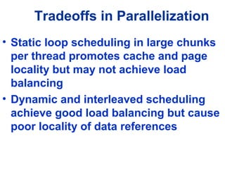 Tradeoffs in Parallelization
• Static loop scheduling in large chunks
per thread promotes cache and page
locality but may not achieve load
balancing
• Dynamic and interleaved scheduling
achieve good load balancing but cause
poor locality of data references
 