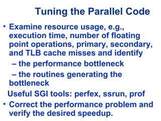 Tuning the Parallel Code
• Examine resource usage, e.g.,
execution time, number of floating
point operations, primary, secondary,
and TLB cache misses and identify
– the performance bottleneck
– the routines generating the
bottleneck
Useful SGI tools: perfex, ssrun, prof
• Correct the performance problem and
verify the desired speedup.
 