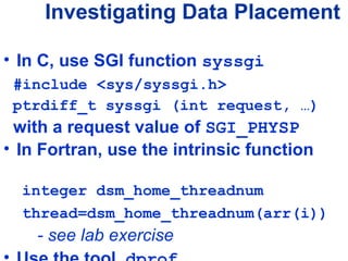 • In C, use SGI function syssgi
#include <sys/syssgi.h>
ptrdiff_t syssgi (int request, …)
with a request value of SGI_PHYSP
• In Fortran, use the intrinsic function
integer dsm_home_threadnum
thread=dsm_home_threadnum(arr(i))
- see lab exercise
Investigating Data Placement
 
