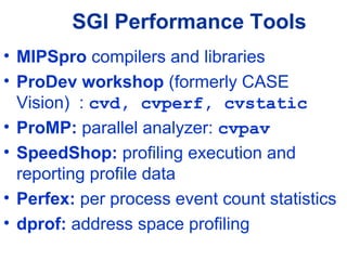 SGI Performance Tools
• MIPSpro compilers and libraries
• ProDev workshop (formerly CASE
Vision) : cvd, cvperf, cvstatic
• ProMP: parallel analyzer: cvpav
• SpeedShop: profiling execution and
reporting profile data
• Perfex: per process event count statistics
• dprof: address space profiling
 
