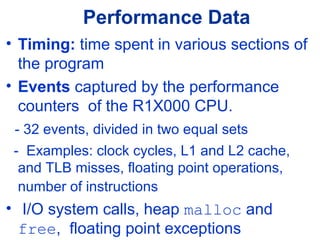 Performance Data
• Timing: time spent in various sections of
the program
• Events captured by the performance
counters of the R1X000 CPU.
- 32 events, divided in two equal sets
- Examples: clock cycles, L1 and L2 cache,
and TLB misses, floating point operations,
number of instructions
• I/O system calls, heap malloc and
free, floating point exceptions
 