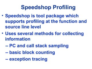 Speedshop Profiling
• Speedshop is tool package which
supports profiling at the function and
source line level
• Uses several methods for collecting
information
– PC and call stack sampling
– basic block counting
– exception tracing
 