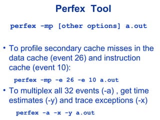 Perfex Tool
perfex -mp [other options] a.out
• To profile secondary cache misses in the
data cache (event 26) and instruction
cache (event 10):
perfex -mp -e 26 -e 10 a.out
• To multiplex all 32 events (-a) , get time
estimates (-y) and trace exceptions (-x)
perfex -a -x -y a.out
 