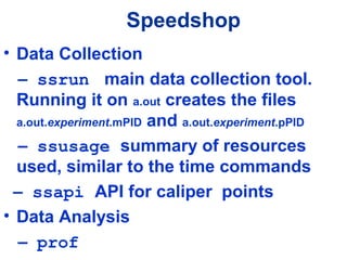 Speedshop
• Data Collection
– ssrun main data collection tool.
Running it on a.out creates the files
a.out.experiment.mPID and a.out.experiment.pPID
– ssusage summary of resources
used, similar to the time commands
– ssapi API for caliper points
• Data Analysis
– prof
 